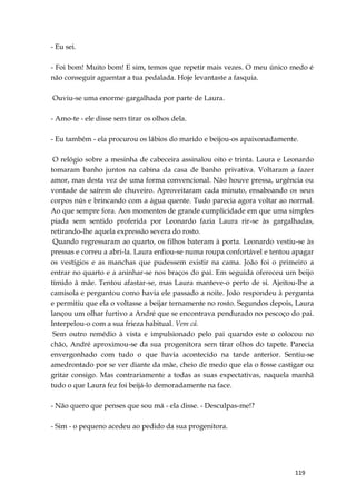 119
- Eu sei.
- Foi bom! Muito bom! E sim, temos que repetir mais vezes. O meu único medo é
não conseguir aguentar a tua pedalada. Hoje levantaste a fasquia.
Ouviu-se uma enorme gargalhada por parte de Laura.
- Amo-te - ele disse sem tirar os olhos dela.
- Eu também - ela procurou os lábios do marido e beijou-os apaixonadamente.
O relógio sobre a mesinha de cabeceira assinalou oito e trinta. Laura e Leonardo
tomaram banho juntos na cabina da casa de banho privativa. Voltaram a fazer
amor, mas desta vez de uma forma convencional. Não houve pressa, urgência ou
vontade de saírem do chuveiro. Aproveitaram cada minuto, ensaboando os seus
corpos nús e brincando com a água quente. Tudo parecia agora voltar ao normal.
Ao que sempre fora. Aos momentos de grande cumplicidade em que uma simples
piada sem sentido proferida por Leonardo fazia Laura rir-se às gargalhadas,
retirando-lhe aquela expressão severa do rosto.
Quando regressaram ao quarto, os filhos bateram à porta. Leonardo vestiu-se às
pressas e correu a abri-la. Laura enfiou-se numa roupa confortável e tentou apagar
os vestígios e as manchas que pudessem existir na cama. João foi o primeiro a
entrar no quarto e a aninhar-se nos braços do pai. Em seguida ofereceu um beijo
tímido à mãe. Tentou afastar-se, mas Laura manteve-o perto de si. Ajeitou-lhe a
camisola e perguntou como havia ele passado a noite. João respondeu à pergunta
e permitiu que ela o voltasse a beijar ternamente no rosto. Segundos depois, Laura
lançou um olhar furtivo a André que se encontrava pendurado no pescoço do pai.
Interpelou-o com a sua frieza habitual. Vem cá.
Sem outro remédio à vista e impulsionado pelo pai quando este o colocou no
chão, André aproximou-se da sua progenitora sem tirar olhos do tapete. Parecia
envergonhado com tudo o que havia acontecido na tarde anterior. Sentiu-se
amedrontado por se ver diante da mãe, cheio de medo que ela o fosse castigar ou
gritar consigo. Mas contrariamente a todas as suas expectativas, naquela manhã
tudo o que Laura fez foi beijá-lo demoradamente na face.
- Não quero que penses que sou má - ela disse. - Desculpas-me!?
- Sim - o pequeno acedeu ao pedido da sua progenitora.
 