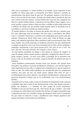 12
Sete anos se passaram e a rotina instalou-se na família. Laura regressou ao seu
trabalho na clínica logo após o nascimento dos filhos. Esperou o período de
amamentação, mas pouco mais do que isso. De qualquer maneira o seu leite era
fraco e secou ao fim de seis meses. Durante esse tempo estava cansada de ficar em
casa a tomar conta das crianças, a trocar fraldas oito vezes por dia, a preparar seis
biberons e quatro banhos diários, a adormecer um dos filhos e logo a seguir a ver o
outro acordar, a passar noites e noites em claro, a esfalfar-se para andar pelas ruas
e edifícios da cidade com um carrinho duplo quando todos se derretiam com os
seus filhos e a sua única vontade era cortar os pulsos.
O marido ajudava-a de todas as formas que podia, mas não era a mesma coisa.
Por uma sobrecarga total de horários, três anos após o nascimento dos filhos,
Laura e Leonardo resolveram a contratar uma empregada para tomar conta das
crianças. Chamava-se Alicia, tinha vinte e cinco anos, vinha do Brasil, era algo
obesa, com cabeleira negra farta, olhos castanhos e pele excessivamente clara. Uma
moça simples sem muita instrução ou familiares próximos mas que rapidamente
se apegou aos gémeos e eles a ela. Fora contratada por ter sido a única candidata a
responder exactamente o que Laura queria ouvir. Não gosto de sair à noite. Não
fumo. Não bebo. Não tenho namorado. Sou evangélica e adoro crianças.
As suas tarefas consistiam em limpar a casa, buscar as crianças ao colégio e às
aulas de natação, deixar o jantar pronto e aguardar a chegada dos donos da casa -
quase sempre o patrão - já raras vezes tinha o privilégio de se encontrar com
Laura, a não ser de manhã, na cozinha, a poucos minutos da médica sair para ir
trabalhar.
Laura trabalhava praticamente sessenta horas por semana, não porque fosse
necessário, mas porque o exercício da Medicina continuava a ser um dos aspectos
mais importantes da sua vida e o oxigénio que a impulsionava a querer superar-se
todos os dias. Na clínica onde trabalhava era reconhecida pela sua competência
extrema, mas para ela isso era muito pouco. Queria bem mais do que o
reconhecimento dos outros. Queria o seu próprio reconhecimento, ainda que isso
parecesse impossível sempre que se via confrontada com o seu perfeccionismo
doentio.
Leonardo, por seu lado, subiu a pulso no escritório de arquitectura onde começou
a trabalhar logo após o final do seu Doutoramento. Cinco anos depois assumiu a
gestão dos projectos e o comando de uma equipa de jovens arquitectos.
Trabalhava cerca de dez horas por dia - bem menos do que a mulher - mas todas
as semanas era confrontado com reuniões fora de hora ou viagens esporádicas que
o impediam de estar com a família o tempo que desejava. Eram raros os momentos
em que todos se sentavam à mesa e partilhavam uma refeição agradável sem
pressas de realizar outras tarefas em simultâneo.
 
