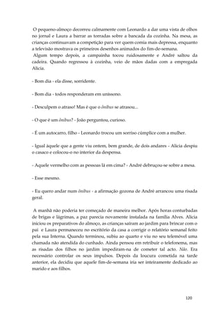 120
O pequeno-almoço decorreu calmamente com Leonardo a dar uma vista de olhos
no jornal e Laura a barrar as torradas sobre a bancada da cozinha. Na mesa, as
crianças continuavam a competição para ver quem comia mais depressa, enquanto
a televisão mostrava os primeiros desenhos animados do fim-de-semana.
Algum tempo depois, a campainha tocou ruidosamente e André saltou da
cadeira. Quando regressou à cozinha, veio de mãos dadas com a empregada
Alicia.
- Bom dia - ela disse, sorridente.
- Bom dia - todos responderam em uníssono.
- Desculpem o atraso! Mas é que o ônibus se atrasou...
- O que é um ônibus? - João perguntou, curioso.
- É um autocarro, filho - Leonardo trocou um sorriso cúmplice com a mulher.
- Igual àquele que a gente viu ontem, bem grande, de dois andares - Alicia despiu
o casaco e colocou-o no interior da despensa.
- Aquele vermelho com as pessoas lá em cima? - André debruçou-se sobre a mesa.
- Esse mesmo.
- Eu quero andar num ônibus - a afirmação gozona de André arrancou uma risada
geral.
A manhã não poderia ter começado de maneira melhor. Após horas conturbadas
de brigas e lágrimas, a paz parecia novamente instalada na família Alves. Alicia
iniciou os preparativos do almoço, as crianças saíram ao jardim para brincar com o
pai e Laura permaneceu no escritório da casa a corrigir o relatório semanal feito
pela sua Interna. Quando terminou, subiu ao quarto e viu no seu telemóvel uma
chamada não atendida do cunhado. Ainda pensou em retribuir o telefonema, mas
as risadas dos filhos no jardim impediram-na de cometer tal acto. Não. Era
necessário controlar os seus impulsos. Depois da loucura cometida na tarde
anterior, ela decidiu que aquele fim-de-semana iria ser inteiramente dedicado ao
marido e aos filhos.
 