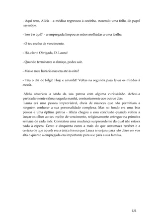 121
- Aqui tens, Alicia - a médica regressou à cozinha, trazendo uma folha de papel
nas mãos.
- Isso é o quê?! - a empregada limpou as mãos molhadas a uma toalha.
- O teu recibo de vencimento.
- Hã, claro! Obrigada, D. Laura!
- Quando terminares o almoço, podes sair.
- Mas o meu horário não era até às oito?
- Tira o dia de folga! Hoje e amanhã! Voltas na segunda para levar os miúdos à
escola.
Alicia observou a saída da sua patroa com alguma curiosidade. Achou-a
particularmente calma naquela manhã, contrariamente aos outros dias.
Laura era uma pessoa imprevisível, cheia de nuances que não permitiam a
ninguém conhecer a sua personalidade complexa. Mas no fundo era uma boa
pessoa e uma óptima patroa - Alicia chegou a essa conclusão quando voltou a
lançar os olhos ao seu recibo de vencimento, religiosamente entregue na primeira
semana de cada mês. Constatou uma mudança surpreendente da qual não estava
nada à espera. Cento e cinquenta euros a mais do que costumava receber e a
certeza de que aquela era a única forma que Laura arranjara para não dizer em voz
alta o quanto a empregada era importante para si e para a sua família.
 