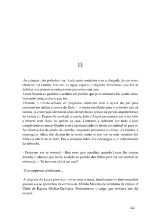 122
13
As crianças não poderiam ter ficado mais contentes com a chegada de um novo
elemento da família. Um cão de água, esperto, irriquieto, brincalhão, que fez as
delícias dos gémeos no minuto em que entrou em casa.
Laura baixou as guardas e aceitou um pedido que já se arrastava há quatro anos.
Leonardo congratulou-a por isso.
Durante o fim-de-semana os pequenos contaram com a ajuda do pai para
construir no jardim a casota de Rufus - o nome escolhido para o primeiro cão da
família. A construção demorou cerca de três horas apesar da perícia arquitectónica
de Leonardo. Depois de montada a casota, João e André permaneceram o dia todo
a brincar com Rufus no jardim da casa. Correram e saltaram por todo o lado
completamente maravilhados com a oportunidade de terem um animal só para si.
Ao observá-los da janela da cozinha, enquanto preparava o almoço da família, a
empregada Alicia não deixou de se sentir contente por ver os seus meninos tão
felizes a correr ao ar livre. Era o descanso total dos videojogos e do telecomando
da televisão.
- Deixa-me ver se entendi – Rita nem quis acreditar quando Laura lhe contou
durante o almoço que havia acedido ao pedido dos filhos para ter um animal de
estimação. – Tu tens um cão lá em casa?
- E as surpresas continuam…
A resposta de Laura provocou novos risos à mesa, imediatamente interrompidos
quando ela se apercebeu da entrada de Alfredo Meireles no refeitório da clínica. O
Chefe de Equipa Médico-Cirúrgica. Precisamente o cargo que sonhava um dia
ocupar.
 