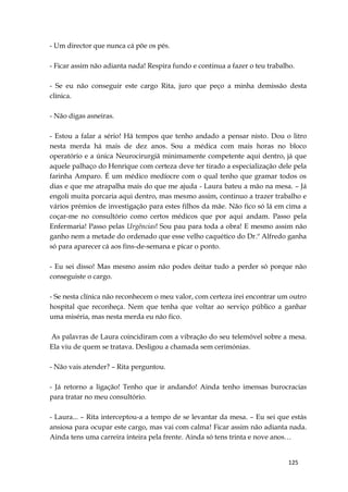 125
- Um director que nunca cá põe os pés.
- Ficar assim não adianta nada! Respira fundo e continua a fazer o teu trabalho.
- Se eu não conseguir este cargo Rita, juro que peço a minha demissão desta
clínica.
- Não digas asneiras.
- Estou a falar a sério! Há tempos que tenho andado a pensar nisto. Dou o litro
nesta merda há mais de dez anos. Sou a médica com mais horas no bloco
operatório e a única Neurocirurgiã minimamente competente aqui dentro, já que
aquele palhaço do Henrique com certeza deve ter tirado a especialização dele pela
farinha Amparo. É um médico medíocre com o qual tenho que gramar todos os
dias e que me atrapalha mais do que me ajuda - Laura bateu a mão na mesa. – Já
engoli muita porcaria aqui dentro, mas mesmo assim, continuo a trazer trabalho e
vários prémios de investigação para estes filhos da mãe. Não fico só lá em cima a
coçar-me no consultório como certos médicos que por aqui andam. Passo pela
Enfermaria! Passo pelas Urgências! Sou pau para toda a obra! E mesmo assim não
ganho nem a metade do ordenado que esse velho caquético do Dr.º Alfredo ganha
só para aparecer cá aos fins-de-semana e picar o ponto.
- Eu sei disso! Mas mesmo assim não podes deitar tudo a perder só porque não
conseguiste o cargo.
- Se nesta clínica não reconhecem o meu valor, com certeza irei encontrar um outro
hospital que reconheça. Nem que tenha que voltar ao serviço público a ganhar
uma miséria, mas nesta merda eu não fico.
As palavras de Laura coincidiram com a vibração do seu telemóvel sobre a mesa.
Ela viu de quem se tratava. Desligou a chamada sem cerimónias.
- Não vais atender? – Rita perguntou.
- Já retorno a ligação! Tenho que ir andando! Ainda tenho imensas burocracias
para tratar no meu consultório.
- Laura... – Rita interceptou-a a tempo de se levantar da mesa. – Eu sei que estás
ansiosa para ocupar este cargo, mas vai com calma! Ficar assim não adianta nada.
Ainda tens uma carreira inteira pela frente. Ainda só tens trinta e nove anos…
 