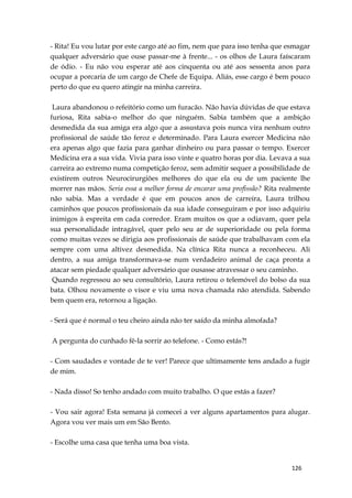 126
- Rita! Eu vou lutar por este cargo até ao fim, nem que para isso tenha que esmagar
qualquer adversário que ouse passar-me à frente... - os olhos de Laura faíscaram
de ódio. - Eu não vou esperar até aos cinquenta ou até aos sessenta anos para
ocupar a porcaria de um cargo de Chefe de Equipa. Aliás, esse cargo é bem pouco
perto do que eu quero atingir na minha carreira.
Laura abandonou o refeitório como um furacão. Não havia dúvidas de que estava
furiosa, Rita sabia-o melhor do que ninguém. Sabia também que a ambição
desmedida da sua amiga era algo que a assustava pois nunca vira nenhum outro
profissional de saúde tão feroz e determinado. Para Laura exercer Medicina não
era apenas algo que fazia para ganhar dinheiro ou para passar o tempo. Exercer
Medicina era a sua vida. Vivia para isso vinte e quatro horas por dia. Levava a sua
carreira ao extremo numa competição feroz, sem admitir sequer a possibilidade de
existirem outros Neurocirurgiões melhores do que ela ou de um paciente lhe
morrer nas mãos. Seria essa a melhor forma de encarar uma profissão? Rita realmente
não sabia. Mas a verdade é que em poucos anos de carreira, Laura trilhou
caminhos que poucos profissionais da sua idade conseguiram e por isso adquiriu
inimigos à espreita em cada corredor. Eram muitos os que a odiavam, quer pela
sua personalidade intragável, quer pelo seu ar de superioridade ou pela forma
como muitas vezes se dirigia aos profissionais de saúde que trabalhavam com ela
sempre com uma altivez desmedida. Na clínica Rita nunca a reconheceu. Ali
dentro, a sua amiga transformava-se num verdadeiro animal de caça pronta a
atacar sem piedade qualquer adversário que ousasse atravessar o seu caminho.
Quando regressou ao seu consultório, Laura retirou o telemóvel do bolso da sua
bata. Olhou novamente o visor e viu uma nova chamada não atendida. Sabendo
bem quem era, retornou a ligação.
- Será que é normal o teu cheiro ainda não ter saído da minha almofada?
A pergunta do cunhado fê-la sorrir ao telefone. - Como estás?!
- Com saudades e vontade de te ver! Parece que ultimamente tens andado a fugir
de mim.
- Nada disso! So tenho andado com muito trabalho. O que estás a fazer?
- Vou sair agora! Esta semana já comecei a ver alguns apartamentos para alugar.
Agora vou ver mais um em São Bento.
- Escolhe uma casa que tenha uma boa vista.
 