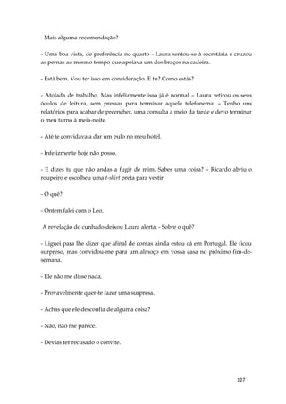 127
- Mais alguma recomendação?
- Uma boa vista, de preferência no quarto - Laura sentou-se à secretária e cruzou
as pernas ao mesmo tempo que apoiava um dos braços na cadeira.
- Está bem. Vou ter isso em consideração. E tu? Como estás?
- Atolada de trabalho. Mas infelizmente isso já é normal – Laura retirou os seus
óculos de leitura, sem pressas para terminar aquele telefonema. – Tenho uns
relatórios para acabar de preencher, uma consulta a meio da tarde e devo terminar
o meu turno à meia-noite.
- Até te convidava a dar um pulo no meu hotel.
- Infelizmente hoje não posso.
- E dizes tu que não andas a fugir de mim. Sabes uma coisa? – Ricardo abriu o
roupeiro e escolheu uma t-shirt preta para vestir.
- O quê?
- Ontem falei com o Leo.
A revelação do cunhado deixou Laura alerta. - Sobre o quê?
- Liguei para lhe dizer que afinal de contas ainda estou cá em Portugal. Ele ficou
surpreso, mas convidou-me para um almoço em vossa casa no próximo fim-de-
semana.
- Ele não me disse nada.
- Provavelmente quer-te fazer uma surpresa.
- Achas que ele desconfia de alguma coisa?
- Não, não me parece.
- Devias ter recusado o convite.
 