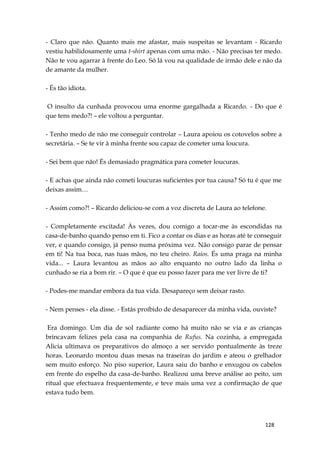 128
- Claro que não. Quanto mais me afastar, mais suspeitas se levantam - Ricardo
vestiu habilidosamente uma t-shirt apenas com uma mão. - Não precisas ter medo.
Não te vou agarrar à frente do Leo. Só lá vou na qualidade de irmão dele e não da
de amante da mulher.
- És tão idiota.
O insulto da cunhada provocou uma enorme gargalhada a Ricardo. - Do que é
que tens medo?! – ele voltou a perguntar.
- Tenho medo de não me conseguir controlar – Laura apoiou os cotovelos sobre a
secretária. – Se te vir à minha frente sou capaz de cometer uma loucura.
- Sei bem que não! És demasiado pragmática para cometer loucuras.
- E achas que ainda não cometi loucuras suficientes por tua causa? Só tu é que me
deixas assim…
- Assim como?! – Ricardo deliciou-se com a voz discreta de Laura ao telefone.
- Completamente excitada! Às vezes, dou comigo a tocar-me às escondidas na
casa-de-banho quando penso em ti. Fico a contar os dias e as horas até te conseguir
ver, e quando consigo, já penso numa próxima vez. Não consigo parar de pensar
em ti! Na tua boca, nas tuas mãos, no teu cheiro. Raios. És uma praga na minha
vida... – Laura levantou as mãos ao alto enquanto no outro lado da linha o
cunhado se ria a bom rir. – O que é que eu posso fazer para me ver livre de ti?
- Podes-me mandar embora da tua vida. Desapareço sem deixar rasto.
- Nem penses - ela disse. - Estás proíbido de desaparecer da minha vida, ouviste?
Era domingo. Um dia de sol radiante como há muito não se via e as crianças
brincavam felizes pela casa na companhia de Rufus. Na cozinha, a empregada
Alicia ultimava os preparativos do almoço a ser servido pontualmente às treze
horas. Leonardo montou duas mesas na traseiras do jardim e ateou o grelhador
sem muito esforço. No piso superior, Laura saiu do banho e enxugou os cabelos
em frente do espelho da casa-de-banho. Realizou uma breve análise ao peito, um
ritual que efectuava frequentemente, e teve mais uma vez a confirmação de que
estava tudo bem.
 