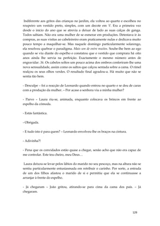 129
Indiferente aos gritos das crianças no jardim, ela voltou ao quarto e escolheu no
roupeiro um vestido preto, simples, com um decote em V. Era a primeira vez
desde o início do ano que se atrevia a deixar de lado as suas calças de ganga.
Todos sabiam. Não era uma mulher de se esmerar em produções. Detestava ir às
compras, as suas visitas ao cabeleireiro eram praticamente nulas e dedicava muito
pouco tempo a maquilhar-se. Mas naquele domingo particularmente solarengo,
ela resolveu quebrar o paradigma. Mais um de entre muitos. Soube-lhe bem ao ego
quando se viu diante do espelho e constatou que o vestido que comprara há oito
anos ainda lhe servia na perfeição. Exactamente o mesmo número antes de
engravidar. 36. Os cabelos soltos um pouco acima dos ombros conferiram-lhe uma
nova sensualidade, assim como os saltos que calçou sentada sobre a cama. O rímel
realçou os seus olhos verdes. O resultado final agradou-a. Há muito que não se
sentia tão bem.
- Desculpe – foi a reacção de Leonardo quando entrou no quarto e se deu de caras
com a produção da mulher. – Por acaso a senhora viu a minha mulher?
- Parvo – Laura riu-se, animada, enquanto colocava os brincos em frente ao
espelho da cómoda.
- Estás fantástica.
- Obrigada.
- E tudo isto é para quem? – Leonardo envolveu-lhe os braços na cintura.
- Adivinha?!
- Pena que os convidados estão quase a chegar, senão acho que não era capaz de
me controlar. Este teu cheiro, meu Deus…
Laura deixou-se levar pelos lábios do marido no seu pescoço, mas na altura não se
sentiu particularmente entusiasmada em retribuir o carinho. Por sorte, a entrada
de um dos filhos afastou o marido de si e permitiu que ela se continuasse a
arranjar à frente do espelho.
- Já chegaram – João gritou, atirando-se para cima da cama dos pais. – Já
chegaram.
 