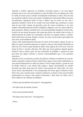 13
Quando a mulher regressou ao trabalho, Leonardo passou a ser uma figura
presente não só em casa mas também na vida dos filhos. Era um óptimo pai e não
se coibia de tomar para si tarefas normalmente destinadas às mães. Para ele não
era sacrifício nenhum. Fazia-o por gosto e também por nutrir pelos filhos um amor
incondicional. Agradecia todos os dias a dádiva que era tê-los na sua vida e
agradecia também o facto de ser casado com uma mulher que continuava a amar
mais do que tudo. Apesar da gravidez, para ele, Laura continuava a ser uma
mulher extraordinariamente bonita, longilínea, elegante, com um corpo perfeito e
mãos graciosas. Muitos consideravam a sua personalidade intragável, mas ele não.
Gostava do seu modo de pensar, das coisas que dizia e do modo como as fazia. O
relacionamento de ambos era construído com base no respeito mútuo e carinho.
Eram muito bons na cama. Sempre o foram. Às vezes, ele até achava que depois de
onze anos, eram melhores ainda.
Numa noite particularmente friorenta de início de Novembro, depois de pôr os
filhos na cama, Leonardo regressou ao quarto e colocou uma música inebriante no
leitor de CDs. Ouviu-a pela manhã na rádio. Uma espécie de world music com um
toque de blues e nuances africanas. Ele sabia que Laura gostava daquele género
musical. Fazia-a relaxar após um dia extenuante de trabalho e esquecer-se nem
que fosse por alguns minutos a enorme responsabilidade que a sua profissão
acarretava.
Quando ouviu os primeiros acordes da guitarra, deitada na banheira da casa-de-
banho, enquanto a espuma branca cobria toda a água, Laura sentiu subitamente as
suas pernas balançarem ao sabor da música. Pouco tempo depois, a porta da casa
de banho abriu-se e por detrás dela surgiu a figura descontraída do marido
trazendo nas mãos duas taças de cristal e uma garrafa de vinho tinto. Ao vê-lo,
Laura sorriu calorosamente e ele correspondeu de forma igual. Conhecia-o bem.
Onze anos, mas a técnica para a seduzir continuava a mesma. Uma casa de banho
praticamente às escuras, uma música insinuante e duas taças de vinho com o
único objectivo de a libertar de inibições.
- Onde é que descobriste esta música? - ela perguntou.
- Na rádio, hoje de manhã. Gostas?
Laura acenou positivamente.
- Há espaço para mais um? - ele perguntou.
- Claro...
 