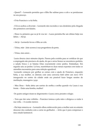 130
- Quem?! – Leonardo permitiu que o filho lhe subisse para o colo e se pendurasse
no seu pescoço.
- O tio Francisco e a tia Sofia.
- E lá se acabou a diversão – Leonardo não escondeu o seu desânimo pela chegada
dos primeiros convidados.
- Desce tu primeiro que eu já lá vou ter – Laura permitiu-lhe um último beijo nos
lábios. – Até já.
- Até já - Leonardo levou o filho ao colo.
- Tchau, mãe - João acenou à sua progenitora da porta.
- Tchau, meu amor...
Laura desceu cinco minutos depois. Passou pela cozinha para se certificar de que
a empregada não precisava de ajuda, de que o arroz branco se encontrava perfeito,
a salada fresca e as batatas fritas exactamente como pedira. Estaladiças. Em
seguida saiu ao jardim. Lá fora, mantinham-se duas mesas expostas com todos os
utensílios necessários para uma refeição agradável.
Leonardo começou por grelhar as carnes com a ajuda de Francisco, enquanto
Sofia, a sua mulher, os distraiu com uma conversa fútil sobre um novo SPA
inaugurado no centro da cidade onde era possível fazer longas sessões de
meditação, massagens e yoga.
- Meu Deus – Sofia abriu um sorriso de orelha a orelha quando viu Laura à sua
frente. – Estás uma bomba, mulher!
Os quatro amigos riram-se alegremente e Laura corou perante o elogio.
- Tens que dar uma voltinha – Francisco tomou-a pela mão e obrigou-a a rodar à
sua volta. – A ocasião merece.
- Ela hoje esmerou-se – Leonardo olhou embevecido para a mulher sem no entanto
descurar dos cuidados com a carne no grelhador. – Acho que é para compensar o
meu estado lastimável.
 