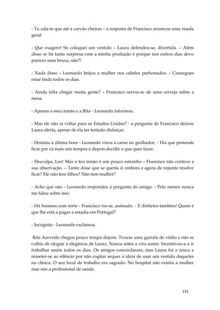 131
- Tu cala-te que até a carvão cheiras – a resposta de Francisco arrancou uma risada
geral.
- Que exagero! Só coloquei um vestido – Laura defendeu-se, divertida. – Além
disso se há tanta surpresa com a minha produção é porque nos outros dias devo
parecer uma bruxa, não?!
- Nada disso – Leonardo beijou a mulher nos cabelos perfumados. – Consegues
estar linda todos os dias.
- Ainda falta chegar muita gente? – Francisco serviu-se de uma cerveja sobre a
mesa.
- Apenas o meu irmão e a Rita - Leonardo informou.
- Mas ele não ia voltar para os Estados Unidos? - a pergunta de Francisco deixou
Laura alerta, apesar de ela ter tentado disfarçar.
- Desistiu à última hora - Leonardo virou a carne no grelhador. - Diz que pretende
ficar por cá mais uns tempos e depois decidir o que quer fazer.
- Desculpa, Leo! Mas o teu irmão é um pouco estranho – Francisco não conteve a
sua observação. – Tanto disse que se queria ir embora e agora de repente resolve
ficar? Ele não tem filhos? Não tem mulher?
- Acho que não - Leonardo respondeu à pergunta do amigo. - Pelo menos nunca
me falou sobre isso.
- Há homens com sorte - Francisco riu-se, animado. - E dinheiro também! Quem é
que lhe está a pagar a estadia em Portugal?
- Incógnita - Leonardo exclamou.
Rita Azevedo chegou pouco tempo depois. Trouxe uma garrafa de vinho e não se
coibiu de elogiar a elegância de Laura. Nunca antes a vira assim. Incentivou-a a ir
trabalhar assim todos os dias. Os amigos concordaram, mas Laura foi a única a
remeter-se ao silêncio por não cogitar sequer a ideia de usar um vestido daqueles
na clínica. O seu local de trabalho era sagrado. No hospital não existia a mulher
mas sim a profissional de saúde.
 