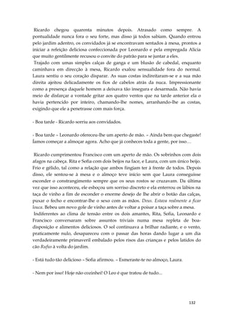 132
Ricardo chegou quarenta minutos depois. Atrasado como sempre. A
pontualidade nunca fora o seu forte, mas disso já todos sabiam. Quando entrou
pelo jardim adentro, os convidados já se encontravam sentados à mesa, prontos a
iniciar a refeição deliciosa confeccionada por Leonardo e pela empregada Alicia
que muito gentilmente recusou o convite do patrão para se juntar a eles.
Trajado com umas simples calças de ganga e um blusão de cabedal, enquanto
caminhava em direcção à mesa, Ricardo exalou sensualidade fora do normal.
Laura sentiu o seu coração disparar. As suas costas indireitaram-se e a sua mão
direita ajeitou delicadamente os fios de cabelos atrás da nuca. Impressionante
como a presença daquele homem a deixava tão insegura e desarmada. Não havia
meio de disfarçar a vontade gritar aos quatro ventos que na tarde anterior ela o
havia pertencido por inteiro, chamando-lhe nomes, arranhando-lhe as costas,
exigindo que ele a penetrasse com mais força.
- Boa tarde - Ricardo sorriu aos convidados.
- Boa tarde – Leonardo ofereceu-lhe um aperto de mão. – Ainda bem que chegaste!
Íamos começar a almoçar agora. Acho que já conheces toda a gente, por isso…
Ricardo cumprimentou Francisco com um aperto de mão. Os sobrinhos com dois
afagos na cabeça. Rita e Sofia com dois beijos na face, e Laura, com um único beijo.
Frio e gélido, tal como a relação que ambos fingiam ter à frente de todos. Depois
disso, ele sentou-se à mesa e o almoço teve início sem que Laura conseguisse
esconder o constrangimento sempre que os seus rostos se cruzavam. Da última
vez que isso aconteceu, ele esboçou um sorriso discreto e ela enterrou os lábios na
taça de vinho a fim de esconder o enorme desejo de lhe abrir o botão das calças,
puxar o fecho e encontrar-lhe o sexo com as mãos. Deus. Estava realmente a ficar
louca. Bebeu um novo gole de vinho antes de voltar a poisar a taça sobre a mesa.
Indiferentes ao clima de tensão entre os dois amantes, Rita, Sofia, Leonardo e
Francisco conversaram sobre assuntos triviais numa mesa repleta de boa-
disposição e alimentos deliciosos. O sol continuava a brilhar radiante, e o vento,
praticamente nulo, desapareceu com o passar das horas dando lugar a um dia
verdadeiramente primaveril embalado pelos risos das crianças e pelos latidos do
cão Rufus à volta do jardim.
- Está tudo tão delicioso – Sofia afirmou. – Esmeraste-te no almoço, Laura.
- Nem por isso! Hoje não cozinhei! O Leo é que tratou de tudo...
 