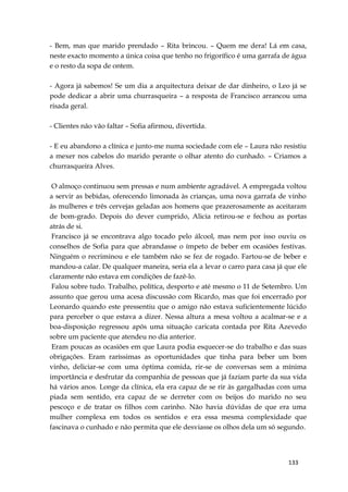 133
- Bem, mas que marido prendado – Rita brincou. – Quem me dera! Lá em casa,
neste exacto momento a única coisa que tenho no frigorífico é uma garrafa de água
e o resto da sopa de ontem.
- Agora já sabemos! Se um dia a arquitectura deixar de dar dinheiro, o Leo já se
pode dedicar a abrir uma churrasqueira – a resposta de Francisco arrancou uma
risada geral.
- Clientes não vão faltar – Sofia afirmou, divertida.
- E eu abandono a clínica e junto-me numa sociedade com ele – Laura não resistiu
a mexer nos cabelos do marido perante o olhar atento do cunhado. – Criamos a
churrasqueira Alves.
O almoço continuou sem pressas e num ambiente agradável. A empregada voltou
a servir as bebidas, oferecendo limonada às crianças, uma nova garrafa de vinho
às mulheres e três cervejas geladas aos homens que prazerosamente as aceitaram
de bom-grado. Depois do dever cumprido, Alicia retirou-se e fechou as portas
atrás de si.
Francisco já se encontrava algo tocado pelo álcool, mas nem por isso ouviu os
conselhos de Sofia para que abrandasse o ímpeto de beber em ocasiões festivas.
Ninguém o recriminou e ele também não se fez de rogado. Fartou-se de beber e
mandou-a calar. De qualquer maneira, seria ela a levar o carro para casa já que ele
claramente não estava em condições de fazê-lo.
Falou sobre tudo. Trabalho, política, desporto e até mesmo o 11 de Setembro. Um
assunto que gerou uma acesa discussão com Ricardo, mas que foi encerrado por
Leonardo quando este pressentiu que o amigo não estava suficientemente lúcido
para perceber o que estava a dizer. Nessa altura a mesa voltou a acalmar-se e a
boa-disposição regressou após uma situação caricata contada por Rita Azevedo
sobre um paciente que atendeu no dia anterior.
Eram poucas as ocasiões em que Laura podia esquecer-se do trabalho e das suas
obrigações. Eram raríssimas as oportunidades que tinha para beber um bom
vinho, deliciar-se com uma óptima comida, rir-se de conversas sem a mínima
importância e desfrutar da companhia de pessoas que já faziam parte da sua vida
há vários anos. Longe da clínica, ela era capaz de se rir às gargalhadas com uma
piada sem sentido, era capaz de se derreter com os beijos do marido no seu
pescoço e de tratar os filhos com carinho. Não havia dúvidas de que era uma
mulher complexa em todos os sentidos e era essa mesma complexidade que
fascinava o cunhado e não permita que ele desviasse os olhos dela um só segundo.
 