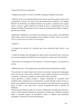 135
- O que foi?! Só fiz um comentário.
- Ninguém tem nada a ver com a vida dele. Ele gasta o dinheiro como quer.
- Sofia! Eu só fiz um comentário! Que porra! Aposto que toda a gente se deve estar
a perguntar o mesmo. De onde é que ele arranjou tanto dinheiro? Um simples
Director de Marketing nos Estados Unidos não ganha o suficiente para passar
meses e meses a gastar dinheiro em hotéis de luxo e apartamentos em zonas
chiques de Lisboa. Há qualquer coisa de muito mal contada nessa história. Digo eu
que não nasci ontem...
Indiferente à bebedeira e aos delírios do arquitecto, Laura sentiu o seu telemóvel
vibrar sobre a mesa. Uma mensagem de texto simples e directa: “Estou no escritório.
Vem ter comigo assim que receberes esta mensagem.”
- Quem é?
A pergunta do marido foi o impulso que Laura necessitou para tomar a sua
decisão.
- Acabei de receber uma mensagem da clínica sobre um paciente meu. Acho que
vou retornar a ligação do telefone de casa só para ter a certeza que está tudo bem.
- Bem! Nem aos domingos te dão descanso – Francisco ergueu a sua garrafa de
cerveja.
- Infelizmente não – foi a resposta seca da médica antes de abandonar o jardim.
Não precisou de muito tempo para entrar na cozinha e passar pela empregada
como um furacão. Alicia achou estranha a pressa súbita da patroa, mas encolheu
os ombros e continuou a preparar as sobremesas sobre a bancada.
Laura percorreu o longo corredor e chegou finalmente ao escritório, local
escolhido pelo cunhado para se encontrarem. A porta fechada à chave levou-a a
pensar que ninguém estava presente, mas quando recuou dois passos, essa mesma
porta se abriu e uma mão forte a puxou violentamente para o interior da
habitação.
Não foi preciso dizerem nada um ao outro. Indiferentes ao perigo que estavam a
correr, os dois amantes beijaram-se, tocaram-se, sentiram-se e acabaram deitados
sobre a secretária depois de derrubarem todos os objectos que pudessem
atrapalhar a vontade de se terem mutuamente.
 