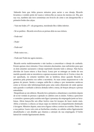 136
Sabendo bem que tinha poucos minutos para saciar o seu desejo, Ricardo
levantou o vestido preto de Laura e retirou-lhe as cuecas da mesma cor. Ela, por
sua vez, também não teve cerimónias em livrá-lo do cinto e em desapertar-lhe o
primeiro botão das calças.
- Vais-me foder, é?! - ela perguntou, mordendo-lhe o lábio inferior.
- Só se pedires - Ricardo envolveu as pernas dela na sua cintura.
- Fode-me!
- Pede!
- Fode-me!
- Pede outra vez...
- Fode-me! Fode-me agora mesmo...
Ricardo sorriu maliciosamente e não tardou a concretizar o desejo da cunhada.
Foram apenas cinco minutos. Cinco minutos alucinantes, mas suficientes para que
os dois amantes saciassem o desejo reprimido durante todo o almoço. Não havia
dúvidas de Laura estava a ficar louca. Louca por se entregar ao irmão do seu
marido quando este se encontrava a apenas escassos metros de si. Corria o risco de
ser apanhada, no entanto também não se lembrou disso quando Ricardo a
penetrou pela primeira vez sobre a secretária. As suas costas arquearam-se e ela
gemeu de prazer. Sentiu o sangue subir-lhe à cabeça e por momentos sentiu-se
como se tivesse sido teletransportada para uma outra dimensão de onde apenas
saiu quando o cunhado a deixou deitada sobre a mesa, de braços abraços e pernas
estendidas.
Despediram-se em silêncio. Ricardo foi o primeiro a abandonar o escritório depois
de se ter vestido às pressas e ajeitado os cabelos com os dedos. Voltou a percorrer
o corredor e passou pela cozinha sem ligar à presença da empregada junto ao lava-
loiças. Alicia lançou-lhe um olhar furtivo mas foi incapaz de fazer muito mais.
Abriu a torneira e colocou as loiças sujas no interior do compartimento destinado
à lavagem. Minutos depois, uma nova figura voltou a entrar na cozinha. Desta vez
a sua patroa. Laura veio com as bochechas coradas, os cabelos soltos ligeiramente
desalinhados e um detalhe que chamou a atenção da sua empregada. O fecho
lateral do vestido ligeiramente aberto.
 