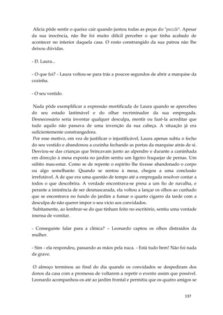 137
Alicia pôde sentir o queixo cair quando juntou todas as peças do "puzzle". Apesar
da sua inocência, não lhe foi muito difícil perceber o que tinha acabado de
acontecer no interior daquela casa. O rosto constrangido da sua patroa não lhe
deixou dúvidas.
- D. Laura...
- O que foi? - Laura voltou-se para trás a poucos segundos de abrir a marquise da
cozinha.
- O seu vestido.
Nada pôde exemplificar a expressão mortificada de Laura quando se apercebeu
do seu estado lastimável e do olhar recriminador da sua empregada.
Desnecessário seria inventar qualquer desculpa, mentir ou fazê-la acreditar que
tudo aquilo não passava de uma invenção da sua cabeça. A situação já era
suficientemente constrangedora.
Por esse motivo, em vez de justificar o injustificável, Laura apenas subiu o fecho
do seu vestido e abandonou a cozinha fechando as portas da marquise atrás de si.
Desviou-se das crianças que brincavam junto ao alpendre e durante a caminhada
em direcção à mesa exposta no jardim sentiu um ligeiro fraquejar de pernas. Um
súbito mau-estar. Como se de repente o espírito lhe tivesse abandonado o corpo
ou algo semelhante. Quando se sentou à mesa, chegou a uma conclusão
irrefutável. A de que era uma questão de tempo até a empregada resolver contar a
todos o que descobrira. A verdade encontrava-se presa a um fio de navalha, e
perante a iminência de ser desmascarada, ela voltou a lançar os olhos ao cunhado
que se encontrava no fundo do jardim a fumar o quarto cigarro da tarde com a
desculpa de não querer impor o seu vício aos convidados.
Subitamente, ao lembrar-se do que tinham feito no escritório, sentiu uma vontade
imensa de vomitar.
- Conseguiste falar para a clínica? – Leonardo captou os olhos distraídos da
mulher.
- Sim - ela respondeu, passando as mãos pela nuca. - Está tudo bem! Não foi nada
de grave.
O almoço terminou ao final do dia quando os convidados se despediram dos
donos da casa com a promessa de voltarem a repetir o evento assim que possível.
Leonardo acompanhou-os até ao jardim frontal e permitiu que os quatro amigos se
 