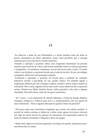 139
14
Ao observar a saída da sua Orientadora e a forma irritada como ela abriu as
portas automáticas do bloco operatório, Joana Lima percebeu que a cirurgia
realizada por Laura não havia corrido nada bem.
Durante a operação a paciente sofreu uma exagerada diminuição da pressão
arterial e para trazê-la de volta à vida foram realizados todos os esforços possíveis
e imaginários. As tentativas resultaram, mas já não havia nada a fazer. O crânio
voltou a ser fechado e a paciente levada para a sala de recobro. Só por um milagre
conseguiria sobreviver sem quaisquer sequelas.
Terminada a operação, a paciente foi levada para a unidade de cuidados
intensivos devido à gravidade do seu quadro clínico. Foi também ligada a
oxigenação artificial por não conseguir respirar sozinha e muito menos manter-se
consciente. Sob a cama, algumas horas mais tarde, Laura observou-lhe a expressão
serena. Chamava-se Maria Antónia Soares, tinha quarenta e oito anos e alguma
obesidade. Para além disso, sofria de um grave aneurisma.
- Dr.ª Laura - a voz imponente de Alfredo Meireles, o Chefe de Equipa Médico-
Cirúrgica, obrigou-a a voltar-se para trás e a cumprimentá-lo com um aperto de
mão contrariado. - Houve alguma alteração no quadro clínico da paciente?
- Há pouco pedi uma ressonância magnética que acusou um edema cerebral. A
parede da artéria continua a dilatar-se a olhos vistos apesar de termos colocado
um clipe de metal através do pescoço do aneurisma. Era importante isolá-lo do
resto do sistema circulatório e bloquear o fluxo de sangue.
- Muito bem! Agora só nos resta aguardar a evolução do quadro. Esperemos que o
aneurisma não se rompa.
 