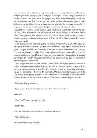 14
A voz sensual da mulher foi o impulso que Leonardo necessitou para se livrar das
roupas que trazia consigo. Sem hesitações, ele despiu a velha e larga camisola de
malha cinzenta e as suas calças de ganga azuis. Também não mostrou cerimónias
em desfazer-se dos boxers e do par de meias pretas, atirando-as para o chão.
Enfiou-se na banheira. Sentiu a água quente acariciar-lhe o corpo desnudo e o
toque das pernas da mulher quase lhe provocaram um choque térmico.
A garrafa de vinho, tal como as duas taças que trouxe da cozinha, ficaram do lado
de fora, junto à banheira. Ele alcançou-as sem muito esforço e encheu-as até ao
topo. Entregou uma taça a Laura e a outra deteve-a na sua mão direita, enquanto a
poucos metros de distância, no quarto, o leitor de CDs fazia o favor de voltar a
música ao início.
Laura bebeu então o primeiro gole e Leonardo acompanhou-a. Quando o líquido
amargo entranhou-se-lhes na garganta, ela inclinou a cabeça para trás e fechou os
olhos. Ele, por seu lado, acariciou-lhe os joelhos perfeitos e beijou-os com devoção.
O cheiro a sabonete e o sabor da água salgada impeliram-no a estender o braço e a
puxá-la para o seu colo. Deu-se o primeiro beijo, as primeiras carícias e a vontade
alucinante de cometer loucuras no interior de uma banheira que em momentos
similares parecia minúscula.
Após longos minutos de um prazer, Laura soltou um longo gemido, cravou as
unhas nas costas do marido e enterrou os lábios húmidos no seu pescoço. Tudo
pareceu ganhar um novo sentido. A respiração acalmou, o coração retomou a
batida e o cansaço apoderou-se do seu corpo. O mesmo aconteceu com Leonardo,
que muito gentilmente a manteve apoiada sobre o seu ombro e lhe acariciou os
cabelos molhados até ter a certeza de que o acto havia terminado para os dois.
- Acho que a água arrefeceu.
- Tens razão – Leonardo concordou e os dois riram-se baixinho.
- Vou sair.
- Não! Fica! Vamos terminar o vinho.
- Tenho frio.
- Fica – ele insistiu, tomando-lhe o rosto com as mãos.
- Não! Tenho frio…
- Vais-me deixar aqui sozinho?
 