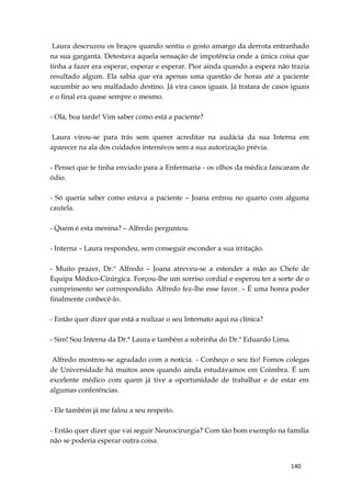 140
Laura descruzou os braços quando sentiu o gosto amargo da derrota entranhado
na sua garganta. Detestava aquela sensação de impotência onde a única coisa que
tinha a fazer era esperar, esperar e esperar. Pior ainda quando a espera não trazia
resultado algum. Ela sabia que era apenas uma questão de horas até a paciente
sucumbir ao seu malfadado destino. Já vira casos iguais. Já tratara de casos iguais
e o final era quase sempre o mesmo.
- Olá, boa tarde! Vim saber como está a paciente?
Laura virou-se para trás sem querer acreditar na audácia da sua Interna em
aparecer na ala dos cuidados intensivos sem a sua autorização prévia.
- Pensei que te tinha enviado para a Enfermaria - os olhos da médica faíscaram de
ódio.
- Só queria saber como estava a paciente – Joana entrou no quarto com alguma
cautela.
- Quem é esta menina? – Alfredo perguntou.
- Interna – Laura respondeu, sem conseguir esconder a sua irritação.
- Muito prazer, Dr.º Alfredo – Joana atreveu-se a estender a mão ao Chefe de
Equipa Médico-Cirúrgica. Forçou-lhe um sorriso cordial e esperou ter a sorte de o
cumprimento ser correspondido. Alfredo fez-lhe esse favor. – É uma honra poder
finalmente conhecê-lo.
- Então quer dizer que está a realizar o seu Internato aqui na clínica?
- Sim! Sou Interna da Dr.ª Laura e também a sobrinha do Dr.º Eduardo Lima.
Alfredo mostrou-se agradado com a notícia. - Conheço o seu tio! Fomos colegas
de Universidade há muitos anos quando ainda estudávamos em Coimbra. É um
excelente médico com quem já tive a oportunidade de trabalhar e de estar em
algumas conferências.
- Ele também já me falou a seu respeito.
- Então quer dizer que vai seguir Neurocirurgia? Com tão bom exemplo na família
não se poderia esperar outra coisa.
 