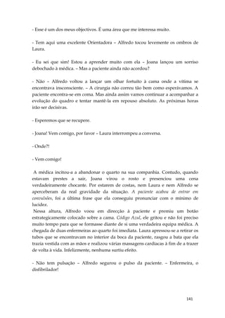 141
- Esse é um dos meus objectivos. É uma área que me interessa muito.
- Tem aqui uma excelente Orientadora – Alfredo tocou levemente os ombros de
Laura.
- Eu sei que sim! Estou a aprender muito com ela – Joana lançou um sorriso
debochado à médica. – Mas a paciente ainda não acordou?
- Não – Alfredo voltou a lançar um olhar fortuíto à cama onde a vítima se
encontrava insconsciente. – A cirurgia não correu tão bem como esperávamos. A
paciente encontra-se em coma. Mas ainda assim vamos continuar a acompanhar a
evolução do quadro e tentar mantê-la em repouso absoluto. As próximas horas
irão ser decisivas.
- Esperemos que se recupere.
- Joana! Vem comigo, por favor – Laura interrompeu a conversa.
- Onde?!
- Vem comigo!
A médica incitou-a a abandonar o quarto na sua companhia. Contudo, quando
estavam prestes a sair, Joana virou o rosto e presenciou uma cena
verdadeiramente chocante. Por estarem de costas, nem Laura e nem Alfredo se
aperceberam da real gravidade da situação. A paciente acabou de entrar em
convulsões, foi a última frase que ela conseguiu pronunciar com o mínimo de
lucidez.
Nessa altura, Alfredo voou em direcção à paciente e premiu um botão
estrategicamente colocado sobre a cama. Código Azul, ele gritou e não foi preciso
muito tempo para que se formasse diante de si uma verdadeira equipa médica. A
chegada de duas enfermeiras ao quarto foi imediata. Laura apressou-se a retirar os
tubos que se encontravam no interior da boca da paciente, rasgou a bata que ela
trazia vestida com as mãos e realizou várias massagens cardíacas à fim de a trazer
de volta à vida. Infelizmente, nenhuma surtiu efeito.
- Não tem pulsação – Alfredo segurou o pulso da paciente. – Enfermeira, o
disfibrilador!
 