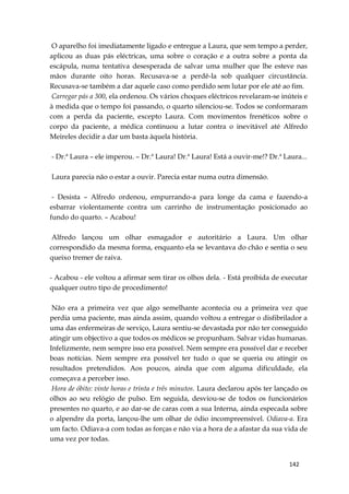142
O aparelho foi imediatamente ligado e entregue a Laura, que sem tempo a perder,
aplicou as duas pás eléctricas, uma sobre o coração e a outra sobre a ponta da
escápula, numa tentativa desesperada de salvar uma mulher que lhe esteve nas
mãos durante oito horas. Recusava-se a perdê-la sob qualquer circustância.
Recusava-se também a dar aquele caso como perdido sem lutar por ele até ao fim.
Carregar pás a 300, ela ordenou. Os vários choques eléctricos revelaram-se inúteis e
à medida que o tempo foi passando, o quarto silenciou-se. Todos se conformaram
com a perda da paciente, excepto Laura. Com movimentos frenéticos sobre o
corpo da paciente, a médica continuou a lutar contra o inevitável até Alfredo
Meireles decidir a dar um basta àquela história.
- Dr.ª Laura – ele imperou. – Dr.ª Laura! Dr.ª Laura! Está a ouvir-me!? Dr.ª Laura...
Laura parecia não o estar a ouvir. Parecia estar numa outra dimensão.
- Desista – Alfredo ordenou, empurrando-a para longe da cama e fazendo-a
esbarrar violentamente contra um carrinho de instrumentação posicionado ao
fundo do quarto. – Acabou!
Alfredo lançou um olhar esmagador e autoritário a Laura. Um olhar
correspondido da mesma forma, enquanto ela se levantava do chão e sentia o seu
queixo tremer de raiva.
- Acabou - ele voltou a afirmar sem tirar os olhos dela. - Está proíbida de executar
qualquer outro tipo de procedimento!
Não era a primeira vez que algo semelhante acontecia ou a primeira vez que
perdia uma paciente, mas ainda assim, quando voltou a entregar o disfibrilador a
uma das enfermeiras de serviço, Laura sentiu-se devastada por não ter conseguido
atingir um objectivo a que todos os médicos se propunham. Salvar vidas humanas.
Infelizmente, nem sempre isso era possível. Nem sempre era possível dar e receber
boas notícias. Nem sempre era possível ter tudo o que se queria ou atingir os
resultados pretendidos. Aos poucos, ainda que com alguma dificuldade, ela
começava a perceber isso.
Hora de óbito: vinte horas e trinta e três minutos. Laura declarou após ter lançado os
olhos ao seu relógio de pulso. Em seguida, desviou-se de todos os funcionários
presentes no quarto, e ao dar-se de caras com a sua Interna, ainda especada sobre
o alpendre da porta, lançou-lhe um olhar de ódio incompreensível. Odiava-a. Era
um facto. Odiava-a com todas as forças e não via a hora de a afastar da sua vida de
uma vez por todas.
 