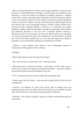 143
Após um dia particularmente violento, uma cirurgia desastrosa, a morte de uma
paciente e a responsabilidade de divulgar a terrível notícia aos familiares, Laura
encostou-se a uma das paredes da unidade de cuidados intensivos e respirou
fundo. Estava exausta, não podia negar. Demasiado exausta para sequer se atrever
a mexer um músculo corporal ou para continuar a pensar na grande embrulhada
em que se encontrava metida a sua vida. Havia dias que ela não conseguia dormir
por medo de que a sua ex-empregada contasse a verdade. Andava sempre com o
coração nas mãos, tentando decifrar as palavras e as expressões do marido,
apagando vestígios, deletando chamadas, mensagens ou quaisquer outros indícios
que pudessem denunciar o seu caso com o cunhado. Quando começou a
relacionar-se com ele, nunca pensou que fosse tão difícil manter uma vida dupla.
As coisas pareceram-lhe tão fáceis, tão controláveis. Um divertimento ocasional
que a livrava do tédio completo que era a sua vida. Mas agora que o tempo ia
passando e o seu envolvimento aumentava, já nada lhe fazia sentido.
- Senta-te - Laura apontou uma cadeira à sua ex-empregada quando se
encontraram no dia seguinte à hora de almoço.
- Obrigada.
- Queres pedir alguma coisa? Um sumo? Uma água?
- Não - Alicia manteve a mala sobre o colo. - Estou bem assim.
- Então nesse caso, vou directa ao assunto - Laura abriu a carteira sobre a mesa e
retirou do seu interior um cheque previamente preenchido. - Aqui tens! Aquilo a
que tens direito pelos anos que trabalhaste lá em casa.
- O Sr.º Leonardo já acertou as contas comigo. Ele já me pagou tudo.
- Mesmo assim! Aceita o cheque - Laura estendeu o papel perante o olhar sério da
ex-empregada.
- Guarde o seu dinheiro, D. Laura! Não preciso dele! E também pode ficar
descansada porque não vou contar nada ao seu marido e aos seus filhos. Eu gosto
deles. São boas pessoas e não merecem qualquer tipo de sofrimento.
- Desculpa - Laura voltou a guardar o cheque na carteira, envergonhada pelo seu
acto leviano.
 