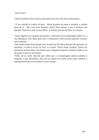 144
- Era só isso?
- Sim! E também dizer-te que se precisares de uma carta de recomendação...
- O seu marido já cuidou de tudo - Alicia levantou da mesa e arrastou a cadeira
atrás de si. - Ele é um bom homem, sabia?! Não merece o que a senhora está
fazendo. Nem ele e nem os seus filhos. A senhora precisa de Deus no coração...
Laura engoliu seco quando pressentiu o criticismo da ex-empregada sobre si e a
viu abandonar sem olhar para trás o restaurante onde haviam passado escassos
cinco minutos.
Não soube muito bem porquê, mas as palavras de Alicia ficaram-lhe gravadas na
memória. A senhora precisa de Deus no coração. Talvez fosse verdade. Talvez ela
precisasse mesmo disso e de muito mais. Naquele momento só tinha o diabo e era
ele quem a estava a corromper.
Podia até se sentir aliviada por saber que a ex-empregada jamais contaria a
ninguém o que descobrira, mas isso na altura era muito pouco para acalmar a
inquietude em que se encontrava o seu coração.
 