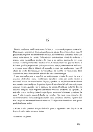 145
15
Ricardo mudou-se na última semana de Março. Levou consigo apenas o essencial.
Duas malas e um saco de boxe adquirido numa loja de desportos perto de casa. O
prédio era pequeno, no entanto bem cuidado. Encontrava-se localizado numa das
zonas mais nobres da cidade. Tinha quatro apartamentos e o de Ricardo era o
maior. Uma maravilhosa mistura do novo e do antigo, dominado por cores
suaves, i1uminação indireta e muitos livros. Contrariamente ao que ele dissera a
todos os que lhe perguntaram pelo apartamento, o espaço era enorme e incitava-o
a recordar uma infância distante de quando os seus pais ainda eram vivos. O
cheiro do soalho de madeira, os móveis antigos da cozinha e a varanda que dava
acesso a um pátio abandonado, traziam-lhe uma certa nostalgia.
A sala assemelhava-se a uma loja de antiguidades repleta de peças de arte e
quadros abstractos, numa combinação agradável entre um estilo rústico e
moderno. Havia um bonito tapete felpudo, quadros de impressionistas franceses
nas paredes, muitos objetos de prata e alguns de estanho e belos livros antigos nas
estantes presas à parede e ao o mármore da lareira. O sofá era castanho de pele
escura e abrigava duas pequenas almofadas bordadas em forma de tapeçaria. À
entrada, existia um longo corredor que ligava as quatro habitações principais da
casa. A sala, o quarto, a casa-de-banho e a cozinha. Não havia como ninguém não
se deixar encantar por aquele apartamento. Tinha um cheiro intenso a cigarro, mas
não chegava a ser necessariamente ofensivo. Era algo mais atmosférico, se é que se
poderia chamar assim.
- Adorei – foi a primeira reacção de Laura quando regressou à sala depois de ter
inspeccionado todos os cantos à casa.
- Sabia que ias gostar.
 