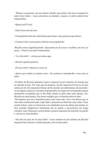146
- Mesmo se passasses um ano inteiro enfiado aqui dentro não irias conseguir ler
estes livros todos – Laura percorreu as estantes e passou os dedos pelos livros
empoeirados.
- Queres um?! Leva!
- Estes livros não são teus.
- O proprietário deu-me carta-branca para fazer o que quisesse aqui dentro.
- Começo a ficar curiosa para conhecer esse proprietário.
Ricardo sorriu inigmaticamente. Aproximou-se de Laura e escolheu um livro ao
acaso. – Toma! Leva este! É interessante.
- “Les Miserables” – ela leu na contra-capa.
- Devolve quando quiseres.
Os seus rostos voltaram a cruzar-se.
- Quero que venhas cá muitas vezes - ele confessou, tomando-lhe a face com as
mãos.
Os lábios de Ricardo ajudaram Laura a esquecer-se por instantes do mundo que
se estendia lá fora. Por mais que ela tentasse, era-lhe impossível livrar-se do que
sentia por ele. Era impossível deixar de lhe atender aos telefonemas, de encontrar-
se em lugares esquivos e horários inapropriados ou sequer de corresponder àquele
sentimento avassalador que se lhe tinha colado na pele como uma doença. Sim.
Ricardo era uma doença. Um tumor maligno que a consumia todos os dias.
Ele esperava que ela o mandasse parar, mas Laura não o fez e ele deixou que as
suas mãos deslizassem pelo corpo dela e parassem no final das suas costas. Num
acordo mútuo, como se estivessem a ser embalados por uma dança sem música, os
dois amantes dirigiram-se lentamente até ao quarto e percorreram um longo
corredor vazio. Deixaram a porta aberta a poucos segundos de entrarem no quarto
e cairam na cama desfeita.
- Isto não era para ser só uma noite? - Laura manteve-se por debaixo de Ricardo
enquanto lhe acariciava a barba aparada, com as duas mãos.
 