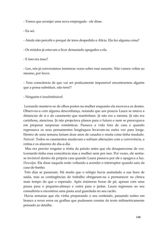 148
- Temos que arranjar uma nova empregada - ele disse.
- Eu sei.
- Ainda não percebi o porquê de teres despedido a Alicia. Ela fez alguma coisa?
- Os miúdos já estavam a ficar demasiado apegados a ela.
- E isso era mau?
- Leo, nós já conversámos inúmeras vezes sobre esse assunto. Não vamos voltar ao
mesmo, por favor.
- Tens consciência de que vai ser praticamente impossível encontrarmos alguém
que a possa substituir, não tens!?
- Ninguém é insubstituível.
Leonardo manteve-se de olhos postos na mulher enquanto ela escovava os dentes.
Observou-a com alguma desconfiança, notando que aos poucos Laura se estava a
distanciar de si e do casamento que mantinham. Já não era a mesma. Já não era
carinhosa, atenciosa. Já não projectava planos para o futuro e nem se preocupava
em preparar surpresas românticas. Passava a vida fora de casa e quando
regressava os seus pensamentos longínquos levavam-na outra vez para longe.
Dentro de uma semana fariam doze anos de casados e muita coisa tinha mudado.
Natural. Todos os casamentos mudavam e sofriam alterações com a convivência, a
rotina e os afazeres do dia-a-dia.
Mas era preciso resgatar a réstia da paixão antes que ela desaparecesse de vez.
Leonardo tinha essa consciência mas a mulher nem por isso. Por vezes, ele sentia-
se invisível dentro da própria casa quando Laura passava por ele e apagava a luz.
Desculpa. Ela disse naquela noite voltando a acender o interruptor quando saiu da
casa-de-banho.
Três dias se passaram. Há muito que o relógio havia assinalado a sua hora de
saída, mas as contingências do trabalho obrigaram-na a permanecer na clínica
mais tempo do que o esperado. Após inúmeras horas de pé, apenas com uma
pausa para o pequeno-almoço e outra para o jantar, Laura regressou ao seu
consultório e encontrou uma pasta azul guardada no seu cacifo.
Havia semanas que ela vinha preparando o seu conteúdo, passando noites em
branco a rever erros ou gralhas que pudessem constar do texto milimetricamente
pensado ao detalhe.
 