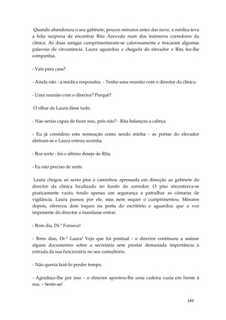 149
Quando abandonou o seu gabinete, poucos minutos antes das nove, a médica teve
a feliz surpresa de encontrar Rita Azevedo num dos inúmeros corredores da
clínica. As duas amigas cumprimentaram-se calorosamente e trocaram algumas
palavras de circustância. Laura aguardou a chegada do elevador e Rita fez-lhe
companhia.
- Vais para casa?
- Ainda não - a médica respondeu. - Tenho uma reunião com o director da clínica.
- Uma reunião com o director? Porquê?
O olhar de Laura disse tudo.
- Não serias capaz de fazer isso, pois não? - Rita balançou a cabeça.
- Eu já considero esta nomeação como sendo minha - as portas do elevador
abriram-se e Laura entrou sozinha.
- Boa sorte - foi o último desejo de Rita.
- Eu não preciso de sorte.
Laura chegou ao sexto piso e caminhou apressada em direcção ao gabinete do
director da clínica localizado no fundo do corredor. O piso encontrava-se
praticamente vazio, tendo apenas um segurança a patrulhar as câmaras de
vigilância. Laura passou por ele, mas nem sequer o cumprimentou. Minutos
depois, ofereceu dois toques na porta do escritório e aguardou que a voz
imponente do director a mandasse entrar.
- Bom dia, Dr.º Fonseca!
- Bons dias, Dr.ª Laura! Vejo que foi pontual - o director continuou a assinar
alguns documentos sobre a secretária sem prestar demasiada importância à
entrada da sua funcionária no seu consultório.
- Não queria fazê-lo perder tempo.
- Agradeço-lhe por isso – o director apontou-lhe uma cadeira vazia em frente à
sua. – Sente-se!
 