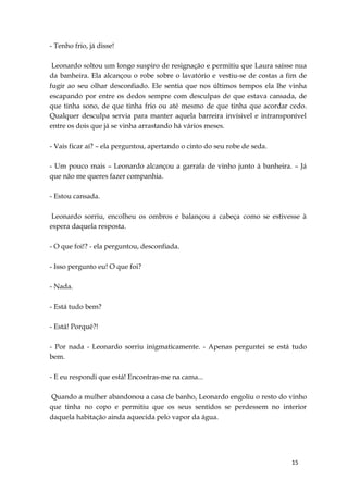 15
- Tenho frio, já disse!
Leonardo soltou um longo suspiro de resignação e permitiu que Laura saísse nua
da banheira. Ela alcançou o robe sobre o lavatório e vestiu-se de costas a fim de
fugir ao seu olhar desconfiado. Ele sentia que nos últimos tempos ela lhe vinha
escapando por entre os dedos sempre com desculpas de que estava cansada, de
que tinha sono, de que tinha frio ou até mesmo de que tinha que acordar cedo.
Qualquer desculpa servia para manter aquela barreira invísivel e intransponível
entre os dois que já se vinha arrastando há vários meses.
- Vais ficar aí? – ela perguntou, apertando o cinto do seu robe de seda.
- Um pouco mais – Leonardo alcançou a garrafa de vinho junto à banheira. – Já
que não me queres fazer companhia.
- Estou cansada.
Leonardo sorriu, encolheu os ombros e balançou a cabeça como se estivesse à
espera daquela resposta.
- O que foi!? - ela perguntou, desconfiada.
- Isso pergunto eu! O que foi?
- Nada.
- Está tudo bem?
- Está! Porquê?!
- Por nada - Leonardo sorriu inigmaticamente. - Apenas perguntei se está tudo
bem.
- E eu respondi que está! Encontras-me na cama...
Quando a mulher abandonou a casa de banho, Leonardo engoliu o resto do vinho
que tinha no copo e permitiu que os seus sentidos se perdessem no interior
daquela habitação ainda aquecida pelo vapor da água.
 