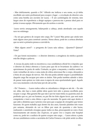 151
- Mas infelizmente, quando o Dr.º Alfredo me indicou o seu nome, eu já tinha
escolhido um outro profissional para ocupar o lugar – a revelação do director caiu
como uma bomba aos ouvidos de Laura. – É um cardiologista de renome, tem
largos anos de experiência a dirigir equipas e pareceu-me a pessoa ideal para se
juntar à nossa equipa. Obviamente que ele aceitou o convite.
Laura sorriu amargamente, balançando a cabeça, ainda atordoada com aquele
soco no estômago.
- Eu sei que gostava de ocupar este cargo, Dr.ª Laura! Mas pense que ainda tem
mais alguns anos para construir carreira. Nessa altura, pode ter a certeza absoluta
que eu serei a primeira pessoa a convidá-la.
- Mais alguns anos!? - a pergunta de Laura saiu odiosa. - Quantos?! Quinze?
Vinte?
- Os que forem necessários – o director detestou a arrogância da médica quando
esta lhe dirigiu a palavra.
A recusa da pasta onde se encontrava a sua candidatura oficial foi o impulso que
o director da clínica ofereceu a Laura para que ela se levantasse da cadeira e se
aproximasse da porta de saída. Contudo, ao girar a maçaneta, a médica sentiu o
rosto vermelhar de raiva e uma onda de cólera atravessar-lhe o corpo, deixando-a
à beira de um ataque de nervos. Não. Ela não podia admitir sequer a possibilidade
daquele cargo lhe escapar por entre os dedos. Não podia também admitir a ideia
de passar mais quinze ou vinte anos à espera de uma oportunidade igual. Aquele
era o seu momento e ela iria lutar por ele até ao fim.
- Dr.º Fonseca… - Laura rodou sobre os calcanhares e dirigiu-se até ele. – Eu não
sei, aliás, não faço a mais pálida ideia quem terá sido a pessoa escolhida para
ocupar o cargo. Mas garanto-lhe que não é por ter mais trinta ou quarenta anos de
profissão que eu, por ser homem, ou por lhe ter feito algum favor, que será mais
competente e trará a esta clínica o que ela necessita. Só quem está aqui dentro é
que sabe a dinâmica que é preciso criar para que a equipa de cirurgiões que temos
funcione. Só quem trabalha aqui dentro há dez anos, fazendo plantões três vezes
por semana, deixando de ver os filhos por mais de quarenta e oito horas,
realizando e assistindo cirurgias quase todos os dias, preocupando-se com o bom
funcionamento até mesmo das Urgências, só quem vive e respira este hospital
como eu, pode ter a audácia de querer ocupar este cargo... - Laura atirou a pasta
da sua candidatura contra a secretária de Carlos Fonseca e ele pôde sentir os olhos
 
