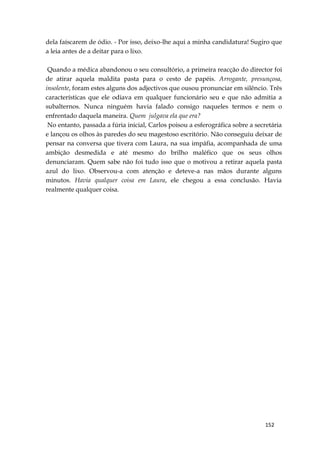 152
dela faíscarem de ódio. - Por isso, deixo-lhe aqui a minha candidatura! Sugiro que
a leia antes de a deitar para o lixo.
Quando a médica abandonou o seu consultório, a primeira reacção do director foi
de atirar aquela maldita pasta para o cesto de papéis. Arrogante, presunçosa,
insolente, foram estes alguns dos adjectivos que ousou pronunciar em silêncio. Três
características que ele odiava em qualquer funcionário seu e que não admitia a
subalternos. Nunca ninguém havia falado consigo naqueles termos e nem o
enfrentado daquela maneira. Quem julgava ela que era?
No entanto, passada a fúria inicial, Carlos poisou a esferográfica sobre a secretária
e lançou os olhos às paredes do seu magestoso escritório. Não conseguiu deixar de
pensar na conversa que tivera com Laura, na sua impáfia, acompanhada de uma
ambição desmedida e até mesmo do brilho maléfico que os seus olhos
denunciaram. Quem sabe não foi tudo isso que o motivou a retirar aquela pasta
azul do lixo. Observou-a com atenção e deteve-a nas mãos durante alguns
minutos. Havia qualquer coisa em Laura, ele chegou a essa conclusão. Havia
realmente qualquer coisa.
 
