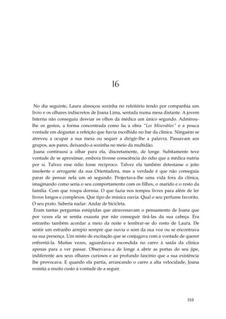 153
16
No dia seguinte, Laura almoçou sozinha no refeitório tendo por companhia um
livro e os olhares indiscretos de Joana Lima, sentada numa mesa distante. A jovem
Interna não conseguiu desviar os olhos da médica um único segundo. Admirou-
lhe os gestos, a forma concentrada como lia a obra “Les Miserables” e a pouca
vontade em degustar a refeição que havia escolhido no bar da clínica. Ninguém se
atreveu a ocupar a sua mesa ou sequer a dirigir-lhe a palavra. Passavam aos
grupos, aos pares, deixando-a sozinha no meio da multidão.
Joana continuou a olhar para ela, discretamente, de longe. Subitamente teve
vontade de se aproximar, embora tivesse consciência do ódio que a médica nutria
por si. Talvez esse ódio fosse recíproco. Talvez ela também detestasse o jeito
insolente e arrogante da sua Orientadora, mas a verdade é que não conseguia
parar de pensar nela um só segundo. Projectava-lhe uma vida fora da clínica,
imaginando como seria o seu comportamento com os filhos, o marido e o resto da
família. Com que roupa dormia. O que fazia nos tempos livres para além de ler
livros longos e complexos. Que tipo de música ouvia. Qual o seu perfume favorito.
O seu prato. Saberia nadar. Andar de bicicleta.
Eram tantas perguntas estúpidas que atravessavam o pensamento de Joana que
por vezes ela se sentia exausta por não conseguir tirá-las da sua cabeça. Era
estranho também acordar a meio da noite e lembrar-se do rosto de Laura. De
sentir um estranho arrepio sempre que ouvia o som da sua voz ou se encontrava
na sua presença. Um misto de excitação que se conjugava com a vontade de querer
enfrentá-la. Muitas vezes, aguardava-a escondida no carro à saída da clínica
apenas para a ver passar. Observava-a de longe a abrir as portas do seu jipe,
indiferente aos seus olhares curiosos e ao profundo fascínio que a sua existência
lhe provocava. E quando ela partia, arrancando o carro a alta velocidade, Joana
resistia a muito custo à vontade de a seguir.
 