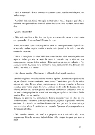 155
- Estás a namorar? – Laura mostrou-se contente com a notícia revelada pela sua
melhor amiga.
- Namorar, namorar, talvez não seja o melhor termo! Mas… digamos que estou a
conhecer uma pessoa muito especial. Temos andado a sair e a dormir juntos estes
dias.
- Quem é o felizardo?
- Não vais acreditar - Rita fez um ligeiro momento de pausa e uma careta
envergonhada. - O teu cunhado! O irmão do Leo...
Laura pôde sentir o seu coração parar de bater e a sua expressão facial paralizar-
se quando recebeu aquela notícia. - Vocês estão juntos? - foi tudo o que ela
conseguiu gaguejar.
- Desde o almoço em tua casa. Desculpa não te ter dito antes, mas ele pediu-me
segredo. Acho que não se sente lá muito à vontade com a ideia de nos
conhecermos e sermos todos amigos - Rita mostrou um sorriso radiante. - Por
acaso, no outro dia, levou-me a conhecer o novo apartamento dele. Fica em São
Bento. Tu e o Leo já lá foram?
- Não – Laura mentiu. – Nunca mais vi o Ricardo desde aquele domingo.
Quando chegou ao seu consultório e encostou a porta, Laura fechou o punho com
força e ofereceu um murro violento na secretária. Tão violento que a fez inclusive
sangrar da mão. Depois disso, arrependeu-se e tentou remediar a loucura
cometida com vários lenços de papel. Lembrou-se do rosto de Ricardo. Do seu
cinismo. Da sua falta de escrúpulos e de carácter. Lembrou-se também de todas as
tardes e noites que passaram juntos, dos seus elogios e palavras de carinho. Tudo
mentira. Uma enorme mentira.
Irritada, ela passeou pelo consultório e lançou inúmeras vezes os olhos ao seu
telemóvel sobre a secretária. Num acto irreflectido, segurou o aparelho e procurou
o número do cunhado na sua lista de contactos. Não precisou de muito esforço
para encontrar a letra R e estabelecer a chamada. Aguardou alguns segundos e o
destinatário atendeu.
- Não querias atender, não era? – a pergunta seca e autoritária de Laura
surpreendeu Ricardo no outro lado da linha. - Ou estavas à espera que fosse a
Rita?
 
