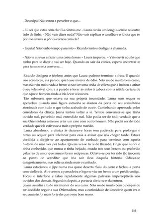 156
- Desculpa! Não estou a perceber o que...
- Eu sei que estás com ela! Ela contou-me - Laura ouviu um longo silêncio no outro
lado da linha. - Não vais dizer nada? Não vais explicar o canalha e o idiota que és
por me estares o pôr os cornos com ela?
- Escuta! Não tenho tempo para isto – Ricardo tentou desligar a chamada.
- Não te atrevas a fazer uma coisa dessas – Laura imperou. – Vais ouvir aquilo que
tenho para te dizer e vai ser hoje. Quando eu sair da clínica, espero encontrar-te
para termos esta conversa…
Ricardo desligou o telefone antes que Laura pudesse terminar a frase. E quando
isso aconteceu, ela pensou que fosse morrer de ódio. Não soube muito bem como,
mas não viu mais nada à frente a não ser uma onda de cólera que a incitou a atirar
o seu telemóvel contra a parede e levar as mãos à cabeça com a nítida certeza de
que aquele homem ainda a iria levar à loucura.
Tão submersa que estava na sua própria insanidade, Laura nem sequer se
apercebeu quando uma figura estranha se afastou da porta do seu consultório
atordoada com tudo o que tinha acabado de ouvir. Caminhando apressada pelos
corredores da clínica, Joana tentou voltar a si. Tentou convencer-se que tinha
ouvido mal, percebido mal, entendido mal. Não podia ser de todo verdade que a
sua Orientadora estivesse a ter um caso com outro homem. Não podia ser de todo
verdade que ela estivesse a trair o próprio marido.
Laura abandonou a clínica às dezanove horas sem paciência para prolongar o
turno ou sequer para telefonar para casa a avisar que iria chegar tarde. Estava
decidida a dirigir-se ao apartamento do cunhado para terminar com aquela
história de uma vez por todas. Queria ver-se livre de Ricardo. Fingir que nunca o
tinha conhecido, que nunca o tinha beijado, estado nos seus braços ou proferido
palavras de amor que jamais foram recíprocas. Odiava-se por ter sido tão inocente
ao ponto de acreditar que iria sair ilesa daquela história. Odiava-se
categoricamente, mas odiava ainda mais o cunhado.
Laura estacionou o jipe numa rua quase deserta. Saiu do carro e fechou a porta
com violência. Atravessou a passadeira e logo se viu em frente a um prédio antigo.
Tocou o interfone e falou rapidamente algumas palavras imperceptíveis aos
ouvidos dos demais. Segundos depois, a portaria abriu-se e ela entrou.
Joana assistiu a tudo no interior do seu carro. Não soube muito bem o porquê de
ter decidido seguir a sua Orientadora, mas a curiosidade de descobrir quem era o
seu amante foi mais forte do que o seu bom senso.
 