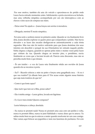 157
Por esse motivo, também ela saiu do veículo e aproximou-se do prédio onde
Laura havia entrado momentos antes. Infelizmente a porta encontrava-se fechada,
mas uma velhinha simpática acompanhada por um cão interceptou-a com as
chaves e dois sacos de compras nas mãos.
- Deixe estar! Eu ajudo-a – Joana forçou um sorriso à moradora.
- Obrigada, menina! É muito simpática.
Foi uma sorte a senhora morar no primeiro andar. Quando se viu finalmente livre
dela, Joana decidiu explorar os quatro pisos que compunham o prédio. Não havia
elevador e as luzes das escadas desligavam-se automaticamente a cada trinta
segundos. Mas isso não foi motivo suficiente para que Joana desistisse dos seus
intentos em descobrir o porquê da sua Orientadora ter entrado naquele prédio.
Subiu degrau a degrau, guiando-se apenas pelas mãos e muitas vezes pelas luzes
que vinham da rua. Quando chegou ao terceiro piso, o penúltimo, ouviu
finalmente as vozes que a haviam levado ali. Parecia uma discussão, mas não se
percebia muito bem o que diziam.
- És um traidor – a voz de Laura saiu finalmente nítida aos ouvidos de Joana
quando ela se encostou à porta.
- Eu?! - Ricardo colocou a mão no peito e forçou uma gargalhada seca. - Ai eu é
que sou traidor?! Já olhaste bem para ti? Por acaso existe alguém nessa história
que seja mais traidora do que tu?
- Como é que foste capaz?
- Que mal é que tem ser a Rita, posso saber?
- Ela é minha amiga – Laura gritou, lavada em lágrimas.
- E o Leo é meu irmão! Queres comparar?
Laura balançou a cabeça, desolada.
- Eu nunca te prometi nada! Nunca te prometi uma casa com um jardim à volta,
nunca te prometi filhos, nunca te jurei fidelidade e nunca disse que te amava. Tu
sabias muito bem no que te estavas a meter quando resolveste ter um caso comigo.
Não vamos aqui brincar aos joguinhos e nem nos fazermos de puritanos. Foi com
 