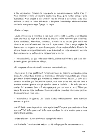158
a Rita sim, já disse! Foi com ela como podia ter sido com qualquer outra. Qual é!?
Vais encarnar o papel de menina adolescente traída pela melhor amiga e pelo
namorado? Vais chegar a esse ponto? Vais-te prestar a esse papel? Não sejas
ridícula – o rosto de Laura endureceu. – Se queres ficar comigo, sabes muito bem
quais são as regras do jogo. É pegar ou largar…
- Então eu largo.
Laura apressou-se a encontrar a sua mala sobre o sofá e afastou-se de Ricardo
com um olhar de nojo. No patamar de entrada, Joana percebeu que a conversa
havia terminado. Afastou-se, assustada, e subiu até ao quarto piso ainda sem
certezas se a sua Orientadora iria sair do apartamento. Pouco tempo depois foi
isso aconteceu. A porta abriu-se de rompante e Laura saiu embalada. Ricardo foi
atrás e Joana encontrou finalmente o seu telemóvel no bolso do casaco sabendo
bem que aquela era a altura certa para começar a gravar.
- Tens consciência de que se te fores embora, nunca mais voltas a pôr cá os pés -
Ricardo gritou, puxando-lhe o braço.
- És um porco – Laura tentou livrar-se das suas mãos fortes.
- Sabes qual é o teu problema?! Pensar que todos os homens são iguais ao meu
irmão. O Leo habituou-te mal. Ele é submisso, não tem personalidade, põe-te num
pedestal e espera sempre que tu tomes as rédeas da vossa relação. Já deve estar
cansado de saber que lhe pões os cornos, mas nem assim tem tomates para te
encostar contra a parede e exigir que lhe contes a verdade… - Ricardo apertou o
queixo de Laura com força. – E sabes porque é que continuas a vir cá? Não é por
causa de sexo ou coisa nenhuma. É porque meteste nessa tua cabeça que me irias
transformar num novo Leo…
- Tu nunca irias ser igual ao Leo - Laura afastou-se bruscamente. - Ele é mil vezes
melhor do que tu.
- Ai é?! Então o que é que ainda estás aqui a fazer? Porque é que ainda não te foste
embora? Vai! Volta para casa! Volta para o palhaço do meu irmão e para a vossa
maravilhosa família...
- Metes-me nojo – Laura atreveu-se a cuspir-lhe o rosto.
- Adivinha lá! O sentimento é recíproco – Ricardo pagou-lhe na mesma moeda.
 