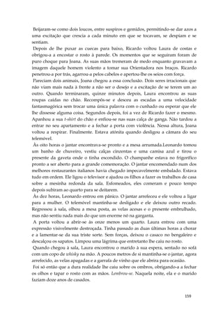 159
Beijaram-se como dois loucos, entre suspiros e gemidos, permitindo-se dar azos a
uma excitação que crescia a cada minuto em que se tocavam, se despiam e se
sentiam.
Depois de lhe puxar as cuecas para baixo, Ricardo voltou Laura de costas e
obrigou-a a encostar o rosto à parede. Os momentos que se seguiram foram de
puro choque para Joana. As suas mãos tremeram de medo enquanto gravavam a
imagem daquele homem violento a tomar sua Orientadora nos braços. Ricardo
penetrou-a por trás, agarrou-a pelos cabelos e apertou-lhe os seios com força.
Pareciam dois animais, Joana chegou a essa conclusão. Dois seres irracionais que
não viam mais nada à frente a não ser o desejo e a excitação de se terem um ao
outro. Quando terminaram, quinze minutos depois, Laura encontrou as suas
roupas caídas no chão. Recompôs-se e desceu as escadas a uma velocidade
fantasmagórica sem trocar uma única palavra com o cunhado ou esperar que ele
lhe dissesse alguma coisa. Segundos depois, foi a vez de Ricardo fazer o mesmo.
Apanhou a sua t-shirt do chão e enfiou-se nas suas calça de ganga. Não tardou a
entrar no seu apartamento e a fechar a porta com violência. Nessa altura, Joana
voltou a respirar. Finalmente. Estava atónita quando desligou a câmara do seu
telemóvel.
Às oito horas o jantar encontrava-se pronto e a mesa arrumada.Leonardo tomou
um banho de chuveiro, vestiu calças cinzentas e uma camisa azul e tirou o
presente da gaveta onde o tinha escondido. O champanhe estava no frigorífico
pronto a ser aberto para a grande comemoração. O jantar encomendado num dos
melhores restaurantes italianos havia chegado impecavelmente embalado. Estava
tudo em ordem. Ele ligou o televisor e ajudou os filhos a fazer os trabalhos de casa
sobre a mesinha redonda da sala. Esfomeados, eles comeram e pouco tempo
depois subiram ao quarto para se deitarem.
Às dez horas, Leonardo entrou em pânico. O jantar arrefeceu e ele voltou a ligar
para a mulher. O telemóvel mantinha-se desligado e ele deixou outro recado.
Regressou à sala, olhou a mesa posta, as velas acesas e o presente embrulhado,
mas não sentiu nada mais do que um enorme nó na garganta.
A porta voltou a abrir-se às onze menos um quarto. Laura entrou com uma
expressão visivelmente destroçada. Tinha passado as duas últimas horas a chorar
e a lamentar-se da sua triste sorte. Sem forças, deixou o casaco no bengaleiro e
descalçou os sapatos. Limpou uma lágrima que entretanto lhe caiu no rosto.
Quando chegou à sala, Laura encontrou o marido à sua espera, sentado no sofá
com um copo de whisky na mão. A poucos metros de si mantinha-se o jantar, agora
arrefecido, as velas apagadas e a garrafa de vinho que ele abrira para ocasião.
Foi só então que a dura realidade lhe caiu sobre os ombros, obrigando-a a fechar
os olhos e tapar o rosto com as mãos. Lembrou-se. Naquela noite, ela e o marido
faziam doze anos de casados.
 
