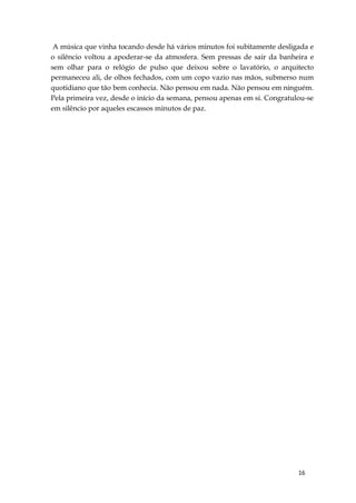 16
A música que vinha tocando desde há vários minutos foi subitamente desligada e
o silêncio voltou a apoderar-se da atmosfera. Sem pressas de sair da banheira e
sem olhar para o relógio de pulso que deixou sobre o lavatório, o arquitecto
permaneceu ali, de olhos fechados, com um copo vazio nas mãos, submerso num
quotidiano que tão bem conhecia. Não pensou em nada. Não pensou em ninguém.
Pela primeira vez, desde o início da semana, pensou apenas em si. Congratulou-se
em silêncio por aqueles escassos minutos de paz.
 