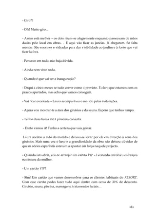 161
- Giro?!
- O.k! Muito giro...
- Assim está melhor – os dois riram-se alegremente enquanto passeavam de mãos
dadas pelo local em obras. – E aqui vão ficar as janelas. Já chegaram. Só falta
montar. São enormes e vidradas para dar visibilidade ao jardim e à fonte que vai
ficar lá fora.
- Pensaste em tudo, não haja dúvida.
- Ainda nem viste nada.
- Quando é que vai ser a inauguração?
- Daqui a cinco meses se tudo correr como o previsto. É claro que estamos com os
prazos apertados, mas acho que vamos conseguir.
- Vai ficar excelente – Laura acompanhou o marido pelas instalações.
- Agora vou mostrar-te a área dos ginásios e da sauna. Espero que tenhas tempo.
- Tenho duas horas até à próxima consulta.
- Então vamos lá! Tenho a certeza que vais gostar.
Laura aceitou a mão do marido e deixou-se levar por ele em direcção à zona dos
ginásios. Mais uma vez o luxo e a grandiosidade da obra não deixou dúvidas de
que os sócios espanhóis estavam a apostar em força naquele projecto.
- Quando isto abrir, vou-te arranjar um cartão VIP – Leonardo envolveu os braços
na cintura da mulher.
- Um cartão VIP?
- Sim! Um cartão que vamos desenvolver para os clientes habituais do RESORT.
Com esse cartão podes fazer tudo aqui dentro com cerca de 30% de desconto.
Ginásio, sauna, piscina, massagens, tratamentos faciais…
 