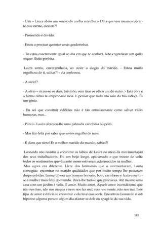 162
- Uau – Laura abriu um sorriso de orelha a orelha. – Olha que vou mesmo cobrar-
te esse cartão, ouviste?!
- Prometido é devido.
- Estou a precisar queimar umas gordorinhas.
- Tu estás exactamente igual ao dia em que te conheci. Não engordaste um quilo
sequer. Estás perfeita.
Laura sorriu, envergonhada, ao ouvir o elogio do marido. - Estou muito
orgulhosa de ti, sabias?! – ela confessou.
- A sério!?
- A sério – riram-se os dois, baixinho, sem tirar os olhos um do outro. - Esta obra e
a forma como te empenhaste nela. E pensar que tudo isto saiu da tua cabeça. És
um génio.
- Eu sei que construir edifícios não é tão entusiasmante como salvar vidas
humanas, mas...
- Parvo - Laura ofereceu-lhe uma palmada carinhosa no peito.
- Mas fico feliz por saber que sentes orgulho de mim.
- É claro que sinto! És o melhor marido do mundo, sabias?!
Leonardo não resistiu a encontrar os lábios de Laura no meio da movimentação
dos seus trabalhadores. Foi um beijo longo, apaixonado e que trouxe de volta
todos os sentimentos que durante meses estiveram adormecidos na mulher.
Mas agora era diferente. Livre dos fantasmas que a atormentavam, Laura
conseguia encontrar no marido qualidades que por muito tempo lhe passaram
despercebidas. Leonardo era um homem honesto, bom, carinhoso e fazia-a sentir-
se a mulher mais feliz do mundo. Dava-lhe tudo o que precisava. Até mesmo uma
casa com um jardim à volta. E amor. Muito amor. Aquele amor incondicional que
não nos fere, não nos magoa e nem nos faz mal, não nos mente, não nos trai. Esse
tipo de amor é difícil de encontrar e ela teve essa sorte. Encontrou Leonardo e sob
hipótese alguma pensou algum dia afastar-se dele ou apagá-lo da sua vida.
 