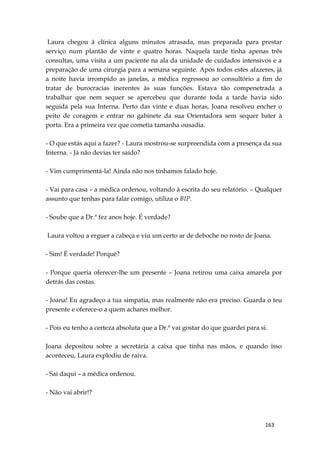 163
Laura chegou à clínica alguns minutos atrasada, mas preparada para prestar
serviço num plantão de vinte e quatro horas. Naquela tarde tinha apenas três
consultas, uma visita a um paciente na ala da unidade de cuidados intensivos e a
preparação de uma cirurgia para a semana seguinte. Após todos estes afazeres, já
a noite havia irrompido as janelas, a médica regressou ao consultório a fim de
tratar de burocracias inerentes às suas funções. Estava tão compenetrada a
trabalhar que nem sequer se apercebeu que durante toda a tarde havia sido
seguida pela sua Interna. Perto das vinte e duas horas, Joana resolveu encher o
peito de coragem e entrar no gabinete da sua Orientadora sem sequer bater à
porta. Era a primeira vez que cometia tamanha ousadia.
- O que estás aqui a fazer? - Laura mostrou-se surpreendida com a presença da sua
Interna. - Já não devias ter saído?
- Vim cumprimentá-la! Ainda não nos tínhamos falado hoje.
- Vai para casa – a médica ordenou, voltando à escrita do seu relatório. – Qualquer
assunto que tenhas para falar comigo, utiliza o BIP.
- Soube que a Dr.ª fez anos hoje. É verdade?
Laura voltou a erguer a cabeça e viu um certo ar de deboche no rosto de Joana.
- Sim! É verdade! Porquê?
- Porque queria oferecer-lhe um presente – Joana retirou uma caixa amarela por
detrás das costas.
- Joana! Eu agradeço a tua simpatia, mas realmente não era preciso. Guarda o teu
presente e oferece-o a quem achares melhor.
- Pois eu tenho a certeza absoluta que a Dr.ª vai gostar do que guardei para si.
Joana depositou sobre a secretária a caixa que tinha nas mãos, e quando isso
aconteceu, Laura explodiu de raiva.
- Sai daqui – a médica ordenou.
- Não vai abrir!?
 