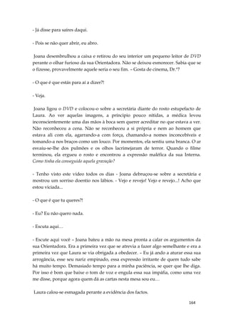 164
- Já disse para saíres daqui.
- Pois se não quer abrir, eu abro.
Joana desembrulhou a caixa e retirou do seu interior um pequeno leitor de DVD
perante o olhar furioso da sua Orientadora. Não se deixou esmorecer. Sabia que se
o fizesse, provavelmente aquele seria o seu fim. – Gosta de cinema, Dr.ª?
- O que é que estás para aí a dizer?!
- Veja.
Joana ligou o DVD e colocou-o sobre a secretária diante do rosto estupefacto de
Laura. Ao ver aquelas imagens, a príncipio pouco nítidas, a médica levou
inconscientemente uma das mãos à boca sem querer acreditar no que estava a ver.
Não reconheceu a cena. Não se reconheceu a si própria e nem ao homem que
estava ali com ela, agarrando-a com força, chamando-a nomes inconcebíveis e
tomando-a nos braços como um louco. Por momentos, ela sentiu uma branca. O ar
esvaiu-se-lhe dos pulmões e os olhos lacrimejaram de terror. Quando o filme
terminou, ela ergueu o rosto e encontrou a expressão maléfica da sua Interna.
Como tinha ela conseguido aquela gravação?
- Tenho visto este vídeo todos os dias - Joana debruçou-se sobre a secretária e
mostrou um sorriso doentio nos lábios. - Vejo e revejo! Vejo e revejo...! Acho que
estou viciada...
- O que é que tu queres?!
- Eu? Eu não quero nada.
- Escuta aqui…
- Escute aqui você – Joana bateu a mão na mesa pronta a calar os argumentos da
sua Orientadora. Era a primeira vez que se atrevia a fazer algo semelhante e era a
primeira vez que Laura se via obrigada a obedecer. – Eu já ando a aturar essa sua
arrogância, esse seu nariz empinado, essa expressão irritante de quem tudo sabe
há muito tempo. Demasiado tempo para a minha paciência, se quer que lhe diga.
Por isso é bom que baixe o tom de voz e engula essa sua impáfia, como uma vez
me disse, porque agora quem dá as cartas nesta mesa sou eu…
Laura calou-se esmagada perante a evidência dos factos.
 