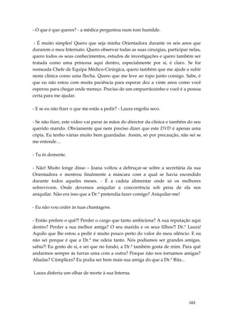165
- O que é que queres? - a médica perguntou num tom humilde.
- É muito simples! Quero que seja minha Orientadora durante os seis anos que
durarem o meu Internato. Quero observar todas as suas cirurgias, participar nelas,
quero todos os seus conhecimentos, estudos de investigações e quero também ser
tratada como uma princesa aqui dentro, especialmente por si, é claro. Se for
nomeada Chefe de Equipa Médico-Cirúrgica, quero também que me ajude a subir
nesta clínica como uma flecha. Quero que me leve ao topo junto consigo. Sabe, é
que eu não estou com muita paciência para esperar dez a vinte anos como você
esperou para chegar onde mereço. Preciso de um empurrãozinho e você é a pessoa
certa para me ajudar.
- E se eu não fizer o que me estás a pedir? - Laura engoliu seco.
- Se não fizer, este vídeo vai parar às mãos do director da clínica e também do seu
querido marido. Obviamente que nem preciso dizer que este DVD é apenas uma
cópia. Eu tenho várias muito bem guardadas. Assim, só por precaução, não sei se
me entende…
- Tu és demente.
- Não! Muito longe disso – Joana voltou a debruçar-se sobre a secretária da sua
Orientadora e mostrou finalmente a máscara com a qual se havia escondido
durante todos aqueles meses. - É a cadeia alimentar onde só os melhores
sobrevivem. Onde devemos aniquilar a concorrência sob pena de ela nos
aniquilar. Não era isso que a Dr.ª pretendia fazer comigo? Aniquilar-me!
- Eu não vou ceder às tuas chantagens.
- Então prefere o quê?! Perder o cargo que tanto ambiciona? A sua reputação aqui
dentro? Perder a sua melhor amiga? O seu marido e os seus filhos?! Dr.ª Laura!
Aquilo que lhe estou a pedir é muito pouco perto do valor do meu silêncio. E eu
não sei porque é que a Dr.ª me odeia tanto. Nós podíamos ser grandes amigas,
sabia?! Eu gosto de si, e sei que no fundo, a Dr.ª também gosta de mim. Para quê
andarmos sempre às turras uma com a outra? Porque não nos tornamos amigas?
Aliadas? Cúmplices? Eu podia ser bem mais sua amiga do que a Dr.ª Rita...
Laura disferiu um olhar de morte à sua Interna.
 