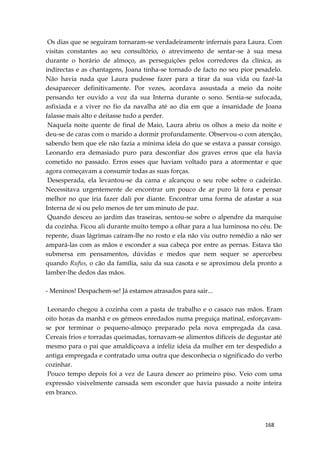 168
Os dias que se seguiram tornaram-se verdadeiramente infernais para Laura. Com
visitas constantes ao seu consultório, o atrevimento de sentar-se à sua mesa
durante o horário de almoço, as perseguições pelos corredores da clínica, as
indirectas e as chantagens, Joana tinha-se tornado de facto no seu pior pesadelo.
Não havia nada que Laura pudesse fazer para a tirar da sua vida ou fazê-la
desaparecer definitivamente. Por vezes, acordava assustada a meio da noite
pensando ter ouvido a voz da sua Interna durante o sono. Sentia-se sufocada,
asfixiada e a viver no fio da navalha até ao dia em que a insanidade de Joana
falasse mais alto e deitasse tudo a perder.
Naquela noite quente de final de Maio, Laura abriu os olhos a meio da noite e
deu-se de caras com o marido a dormir profundamente. Observou-o com atenção,
sabendo bem que ele não fazia a mínima ideia do que se estava a passar consigo.
Leonardo era demasiado puro para desconfiar dos graves erros que ela havia
cometido no passado. Erros esses que haviam voltado para a atormentar e que
agora começavam a consumir todas as suas forças.
Desesperada, ela levantou-se da cama e alcançou o seu robe sobre o cadeirão.
Necessitava urgentemente de encontrar um pouco de ar puro lá fora e pensar
melhor no que iria fazer dali por diante. Encontrar uma forma de afastar a sua
Interna de si ou pelo menos de ter um minuto de paz.
Quando desceu ao jardim das traseiras, sentou-se sobre o alpendre da marquise
da cozinha. Ficou ali durante muito tempo a olhar para a lua luminosa no céu. De
repente, duas lágrimas caíram-lhe no rosto e ela não viu outro remédio a não ser
ampará-las com as mãos e esconder a sua cabeça por entre as pernas. Estava tão
submersa em pensamentos, dúvidas e medos que nem sequer se apercebeu
quando Rufus, o cão da família, saiu da sua casota e se aproximou dela pronto a
lamber-lhe dedos das mãos.
- Meninos! Despachem-se! Já estamos atrasados para sair...
Leonardo chegou à cozinha com a pasta de trabalho e o casaco nas mãos. Eram
oito horas da manhã e os gémeos enredados numa preguiça matinal, esforçavam-
se por terminar o pequeno-almoço preparado pela nova empregada da casa.
Cereais frios e torradas queimadas, tornavam-se alimentos difíceis de degustar até
mesmo para o pai que amaldiçoava a infeliz ideia da mulher em ter despedido a
antiga empregada e contratado uma outra que desconhecia o significado do verbo
cozinhar.
Pouco tempo depois foi a vez de Laura descer ao primeiro piso. Veio com uma
expressão visivelmente cansada sem esconder que havia passado a noite inteira
em branco.
 