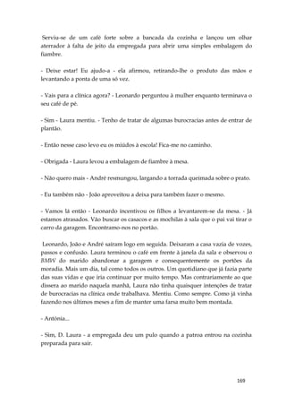 169
Serviu-se de um café forte sobre a bancada da cozinha e lançou um olhar
aterrador à falta de jeito da empregada para abrir uma simples embalagem do
fiambre.
- Deixe estar! Eu ajudo-a - ela afirmou, retirando-lhe o produto das mãos e
levantando a ponta de uma só vez.
- Vais para a clínica agora? - Leonardo perguntou à mulher enquanto terminava o
seu café de pé.
- Sim - Laura mentiu. - Tenho de tratar de algumas burocracias antes de entrar de
plantão.
- Então nesse caso levo eu os miúdos à escola! Fica-me no caminho.
- Obrigada - Laura levou a embalagem de fiambre à mesa.
- Não quero mais - André resmungou, largando a torrada queimada sobre o prato.
- Eu também não - João aproveitou a deixa para também fazer o mesmo.
- Vamos lá então - Leonardo incentivou os filhos a levantarem-se da mesa. - Já
estamos atrasados. Vão buscar os casacos e as mochilas à sala que o pai vai tirar o
carro da garagem. Encontramo-nos no portão.
Leonardo, João e André saíram logo em seguida. Deixaram a casa vazia de vozes,
passos e confusão. Laura terminou o café em frente à janela da sala e observou o
BMW do marido abandonar a garagem e consequentemente os portões da
moradia. Mais um dia, tal como todos os outros. Um quotidiano que já fazia parte
das suas vidas e que iria continuar por muito tempo. Mas contrariamente ao que
dissera ao marido naquela manhã, Laura não tinha quaisquer intenções de tratar
de burocracias na clínica onde trabalhava. Mentiu. Como sempre. Como já vinha
fazendo nos últimos meses a fim de manter uma farsa muito bem montada.
- Antónia...
- Sim, D. Laura - a empregada deu um pulo quando a patroa entrou na cozinha
preparada para sair.
 