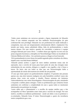 17
2
Todos eram unânimes em curvar-se perante a figura imponente de Eduardo
Lima. O seu estatuto enquanto um dos melhores Neurocirurgiões do país
conferiam-lhe esse privilégio. Eduardo era um profissional de saúde dedicado e
competente, mas com um temperamento extremamente difícil e implacável. Era
temido por todos, nunca admitindo falhas, falta de profissionalismo e muito
menos atrasos. Por esse motivo, quando foi convidado a juntar-se à equipa
cirúrgica liderada por Laura Alves – a melhor aluna que alguma vez teve em sua
posse enquanto leccionava a disciplina de Neurofisiologia Clínica na faculdade de
Ciências Médicas de Lisboa – foi a primeira pessoa a chegar ao local marcado.
Fê-lo pontualmente às nove horas da manhã seguindo pelos corredores da clínica,
trajado com a sua bata branca habitual.
Eduardo jamais aceitou o papel de mero médico assistente numa sala de
operações, mas o convite de Laura para fazer parte de uma das cirurgias mais
estimulantes da sua carreira, obrigou-o a engolir o seu orgulho e dar o braço a
torcer. De facto, não era todos os dias que um Neurocirurgião tinha a
oportunidade de extrair dois tumores do cérebro de um paciente.
O caso que iriam operar era particularmente complexo. O paciente não possuía
apenas um, mas dois tumores malignos em cada hemisfério cerebral. Laura não
pensou duas vezes em aceitar o desafio. Passou semanas em inúmeras
videoconferências com vários Neurologistas e Neurocirurgiões do país, estudando
e traçando o melhor plano cirúrgico. Todos os profissionais que contactou foram
unâmimes em confirmar a complexidade do caso e quase todos se mostraram
interessados em participar na cirurgia.
Laura sabia que o planeamento e a escolha da equipa médica que a iria
acompanhar no bloco operatório eram vitais para o sucesso da cirurgia. Por esse
motivo, escolheu os melhores profissionais - sendo um deles o seu ex-professor e
ex-orientador, Eduardo Lima. O único Neurocirurgião a quem ela reconhecia
maior competência que a sua.
 