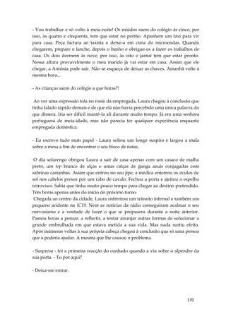 170
- Vou trabalhar e só volto à meia-noite! Os miúdos saem do colégio às cinco, por
isso, às quatro e cinquenta, tem que estar no portão. Apanhem um táxi para vir
para casa. Peça factura ao taxista e deixe-a em cima do microondas. Quando
chegarem, prepare o lanche, depois o banho e obrigue-os a fazer os trabalhos de
casa. Os dois dormem às nove, por isso, às oito o jantar tem que estar pronto.
Nessa altura provavelmente o meu marido já vai estar em casa. Assim que ele
chegar, a Antónia pode sair. Não se esqueça de deixar as chaves. Amanhã volte à
mesma hora...
- As crianças saem do colégio a que horas?!
Ao ver uma expressão tola no rosto da empregada, Laura chegou à conclusão que
tinha falado rápido demais e de que ela não havia percebido uma única palavra do
que dissera. Iria ser difícil mantê-la ali durante muito tempo. Já era uma senhora
portuguesa de meia-idade, mas não parecia ter qualquer experiência enquanto
empregada doméstica.
- Eu escrevo tudo num papel - Laura soltou um longo suspiro e largou a mala
sobre a mesa a fim de encontrar o seu bloco de notas.
O dia solarengo obrigou Laura a sair de casa apenas com um casaco de malha
preto, um top branco de alças e umas calças de ganga azuis conjugadas com
sabrinas castanhas. Assim que entrou no seu jipe, a médica enterrou os óculos de
sol nos cabelos presos por um rabo de cavalo. Fechou a porta e ajeitou o espelho
retrovisor. Sabia que tinha muito pouco tempo para chegar ao destino pretendido.
Três horas apenas antes do início do próximo turno.
Chegada ao centro da cidade, Laura enfrentou um trânsito infernal e também um
pequeno acidente na IC19. Nem as notícias da rádio conseguiram acalmar o seu
nervosismo e a vontade de fazer o que se propusera durante a noite anterior.
Passou horas a pensar, a reflectir, a tentar arranjar outras formas de solucionar a
grande embrulhada em que estava metida a sua vida. Mas nada surtiu efeito.
Após inúmeras voltas à sua própria cabeça chegou à conclusão que só uma pessoa
que a poderia ajudar. A mesma que lhe causou o problema.
- Surpresa - foi a primeira reacção do cunhado quando a viu sobre o alpendre da
sua porta. - Tu por aqui?
- Deixa-me entrar.
 