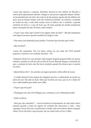 171
Laura não esperou a resposta. Decidida, desviou-se dos ombros de Ricardo e
entrou pelo apartamento adentro. Chegou à sala poucos segundos depois. Sentiu-
se incomodada por ali estar. Era como se já não pisasse aquela sala há milhares de
anos, mas ao mesmo tempo, tudo lhe continuava familiar. As estantes, a mesinha
no centro da sala, o sofá onde muitas vezes se deitou com o cunhado, a grande
enchente de livros e o saco de boxe que ele fazia questão de manter pendurado
junto à marquise da sala. De facto, nada mudara.
- O que é que estás aqui a fazer? Caiu algum santo do altar? - Ricardo perguntou
com algum sarcasmo quando também ele chegou à sala.
- Não estou com disposição para piadas. O assunto que me trás aqui é sério.
- Que assunto?!
Laura não respondeu. Em vez disso, retirou da sua mala um DVD portátil
pequeno e mostrou-o ao cunhado, dizendo: - Vê!
Enquanto observava com atenção cada imagem daquele pequeno filme de quinze
minutos, sentado no sofá da sala ao lado de Laura, Ricardo chegou à conclusão de
que a cunhada de facto não lhe havia mentido quando lhe dissera que o assunto
era sério.
- Quem filmou isto? - ele acendeu um cigarro perante o olhar aflito de Laura.
- A minha Interna! Uma espécie de estagiária que tive a infelicidade de aceitar no
início do ano. Ela sabe de tudo. Sabe que tivemos um caso, que tu és o irmão do
Leo e sabe também que andas com a Rita.
- O que é que ela quer?
- Chantagear-me, não vês?! Obrigar-me a continuar a ser a Orientadora dela.
- Então continua.
- Será que não entendes?! - Laura levantou-se bruscamente do sofá onde estava
sentada quando o fumo do cigarro do cunhado lhe atravessou a vista. - Essa
rapariga é louca! Ela está a transformar a minha vida num inferno dentro daquela
clínica. Se eu não fizer o que ela quer, ela vai contar tudo ao Leo e à Rita.
 