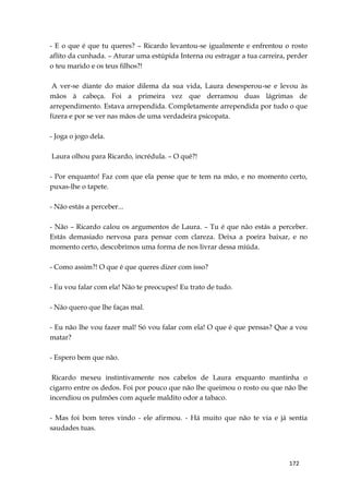 172
- E o que é que tu queres? – Ricardo levantou-se igualmente e enfrentou o rosto
aflito da cunhada. – Aturar uma estúpida Interna ou estragar a tua carreira, perder
o teu marido e os teus filhos?!
A ver-se diante do maior dilema da sua vida, Laura desesperou-se e levou às
mãos à cabeça. Foi a primeira vez que derramou duas lágrimas de
arrependimento. Estava arrependida. Completamente arrependida por tudo o que
fizera e por se ver nas mãos de uma verdadeira psicopata.
- Joga o jogo dela.
Laura olhou para Ricardo, incrédula. – O quê?!
- Por enquanto! Faz com que ela pense que te tem na mão, e no momento certo,
puxas-lhe o tapete.
- Não estás a perceber...
- Não – Ricardo calou os argumentos de Laura. – Tu é que não estás a perceber.
Estás demasiado nervosa para pensar com clareza. Deixa a poeira baixar, e no
momento certo, descobrimos uma forma de nos livrar dessa miúda.
- Como assim?! O que é que queres dizer com isso?
- Eu vou falar com ela! Não te preocupes! Eu trato de tudo.
- Não quero que lhe faças mal.
- Eu não lhe vou fazer mal! Só vou falar com ela! O que é que pensas? Que a vou
matar?
- Espero bem que não.
Ricardo mexeu instintivamente nos cabelos de Laura enquanto mantinha o
cigarro entre os dedos. Foi por pouco que não lhe queimou o rosto ou que não lhe
incendiou os pulmões com aquele maldito odor a tabaco.
- Mas foi bom teres vindo - ele afirmou. - Há muito que não te via e já sentia
saudades tuas.
 